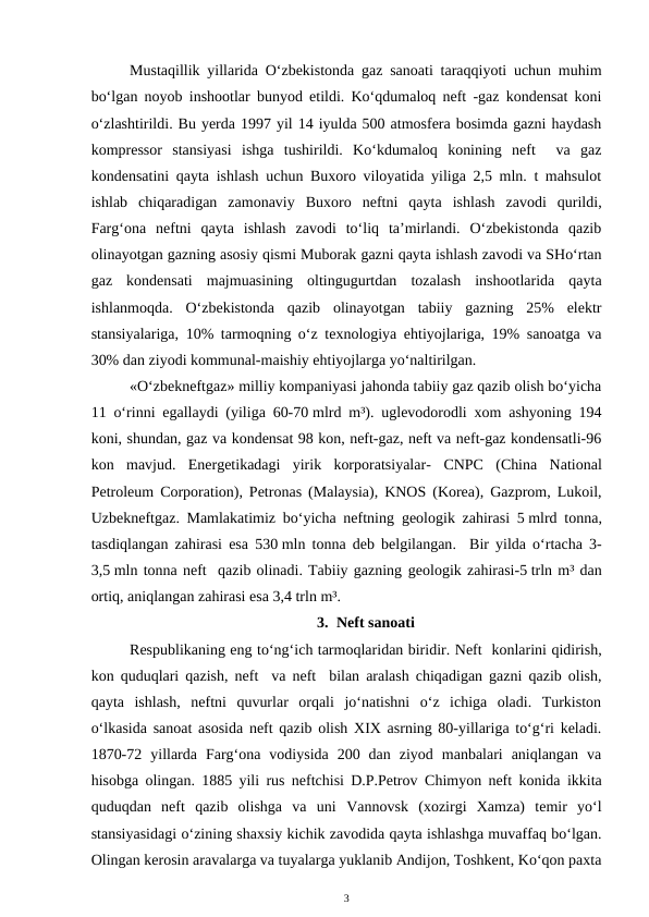 Mustaqillik yillarida O‘zbekistonda gaz sanoati taraqqiyoti uchun muhim
bo‘lgan noyob inshootlar bunyod etildi. Ko‘qdumaloq neft -gaz kondensat koni
o‘zlashtirildi. Bu yerda 1997 yil 14 iyulda 500 atmosfera bosimda gazni haydash
kompressor  stansiyasi  ishga  tushirildi.  Ko‘kdumaloq  konining  neft   va  gaz
kondensatini qayta ishlash uchun Buxoro viloyatida yiliga 2,5 mln. t mahsulot
ishlab  chiqaradigan  zamonaviy  Buxoro  neftni  qayta  ishlash  zavodi  qurildi,
Farg‘ona  neftni  qayta  ishlash  zavodi  to‘liq  ta’mirlandi.  O‘zbekistonda  qazib
olinayotgan gazning asosiy qismi Muborak gazni qayta ishlash zavodi va SHo‘rtan
gaz  kondensati  majmuasining  oltingugurtdan  tozalash  inshootlarida  qayta
ishlanmoqda.  O‘zbekistonda  qazib  olinayotgan  tabiiy  gazning  25%  elektr
stansiyalariga, 10% tarmoqning o‘z texnologiya ehtiyojlariga, 19% sanoatga va
30% dan ziyodi kommunal-maishiy ehtiyojlarga yo‘naltirilgan.
 
«O‘zbekneftgaz» milliy kompaniyasi jahonda tabiiy gaz qazib olish bo‘yicha
11 o‘rinni egallaydi (yiliga 60-70 mlrd m³). uglevodorodli xom ashyoning 194
koni, shundan, gaz va kondensat 98 kon, neft-gaz, neft va neft-gaz kondensatli-96
kon  mavjud.  Energetikadagi  yirik  korporatsiyalar- CNPC  (China  National
Petroleum Corporation), Petronas (Malaysia), KNOS (Korea), Gazprom, Lukoil,
Uzbekneftgaz. Mamlakatimiz bo‘yicha neftning  geologik  zahirasi 5 mlrd tonna,
tasdiqlangan zahirasi esa  530 mln tonna deb belgilangan.  Bir yilda o‘rtacha 3-
3,5 mln tonna neft  qazib olinadi. Tabiiy gazning geologik zahirasi-5 trln m³ dan
ortiq, aniqlangan zahirasi esa 3,4 trln m³.
3. Neft sanoati
Respublikaning eng to‘ng‘ich tarmoqlaridan biridir. Neft  konlarini qidirish,
kon quduqlari qazish, neft  va neft  bilan aralash chiqadigan gazni qazib olish,
qayta  ishlash,  neftni  quvurlar  orqali  jo‘natishni  o‘z  ichiga  oladi.  Turkiston
o‘lkasida sanoat asosida neft qazib olish XIX asrning 80-yillariga to‘g‘ri keladi.
1870-72  yillarda  Farg‘ona  vodiysida  200  dan  ziyod  manbalari  aniqlangan  va
hisobga olingan.  1885 yili rus neftchisi D.P.Petrov  Chimyon neft konida ikkita
quduqdan  neft  qazib  olishga  va  uni  Vannovsk  (xozirgi  Xamza)  temir  yo‘l
stansiyasidagi o‘zining shaxsiy kichik zavodida qayta ishlashga muvaffaq bo‘lgan.
Olingan kerosin aravalarga va tuyalarga yuklanib Andijon, Toshkent, Ko‘qon paxta
3
