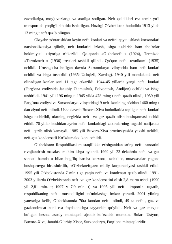 zavodlariga, moyjuvozlarga va axoliga sotilgan. Neft qoldiklari esa temir yo‘l
transportida yoqilg‘i sifatida ishlatilgan. Hozirgi O‘zbekiston hududida 1913 yilda
13 ming t neft qazib olingan.
Oktyabr to‘ntarishidan keyin neft  konlari va neftni qayta ishlash korxonalari
natsionalizatsiya  qilinib,  neft  konlarini  izlash,  ishga  tushirish  ham  sho‘rolar
hokimiyati  ixtiyoriga  o‘tkazildi.  Qo‘qonda  «O‘zbekneft  »  (1924),  Termizda
«Termizneft  » (1936)  trestlari  tashkil  qilindi. Qo‘qon neft   texnikumi  (1935)
ochildi.  Urushgacha  bo‘lgan  davrda  Surxondaryo  viloyatida  ham  neft  konlari
ochildi va ishga tushirildi (1935; Uchqizil, Xavdag). 1940 yili mamlakatda neft
olinadigan konlar soni 11 taga etkazildi. 1944-45 yillarda yangi neft  konlari
(Farg‘ona vodiysida Janubiy Olamushuk, Polvontosh, Andijon) ochildi va ishga
tushirildi. 1941 yili 196 ming t, 1945 yilda 478 ming t neft  qazib olindi, 1959 yili
Farg‘ona vodiysi va Surxondaryo viloyatidagi 9 neft  konining o‘zidan 1460 ming t
dan ziyod neft  olindi. Usha davrda Buxoro-Xiva hududlarida topilgan neft  konlari
ishga tushirildi, ularning negizida neft  va gaz qazib olish boshqarmasi tashkil
etiddi. 70-yillar boshidan ayrim neft  konlaridagi zaxiralarning tugashi natijasida
neft  qazib olish kamaydi. 1985 yili Buxoro-Xiva provinsiyasida yaxshi tarkibli,
neft-gaz kondensatli Ko‘kdumaloq koni ochildi.
O‘zbekiston Respublikasi mustaqillikka erishganidan so‘ng neft  sanoatini
rivojlantirish masalasi muhim ishga aylandi. 1992 yil 23 dekabrda neft  va gaz
sanoati  hamda  u bilan bog‘liq  barcha  korxona, tashkilot,  muassasalar  yagona
boshqaruvga birlashtirilib,  «O‘zbekneftgaz»  milliy korporatsiyasi tashkil  etildi.
1995 yili O‘zbekistonda 7 mln t ga yaqin neft  va kondensat qazib olindi. 1991-
2003 yillarda O‘zbekistonda neft  va gaz kondensatini olish 2,8 marta oshdi (1990
yil  2,81  mln.  t;  1997  y  7,9  mln.  t)  va  1995  yili  neft   importini  tugatib,
respublikaning  neft   mustaqilligini  ta’minlashga  imkon  yaratdi.  2001  yilning
yanvariga kelib, O‘zbekistonda 70ta kondan neft  olindi, 49 ta neft , gaz va
gazkondensat  koni  esa  foydalanishga  tayyorlab  qo‘yildi.  Neft  va  gaz  mavjud
bo‘lgan  beshta  asosiy  mintaqani ajratib  ko‘rsatish  mumkin.  Bular:  Ustyurt,
Buxoro-Xiva, Janubi-G‘arbiy Xisor, Surxondaryo, Farg‘ona mintaqalaridir. 
4
