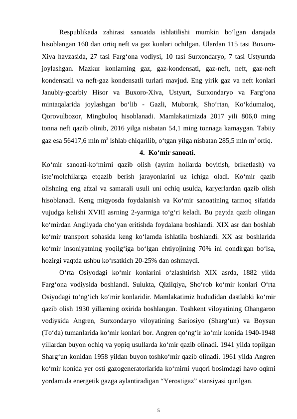 Respublikada  zahirasi  sanoatda  ishlatilishi  mumkin  bo‘lgan  darajada
hisoblangan 160 dan ortiq neft va gaz konlari ochilgan. Ulardan 115 tasi Buxoro-
Xiva havzasida, 27 tasi Farg‘ona vodiysi, 10 tasi Surxondaryo, 7 tasi Ustyurtda
joylashgan.  Mazkur  konlarning  gaz,  gaz-kondensati,  gaz-neft,  neft,  gaz-neft
kondensatli va neft-gaz kondensatli turlari mavjud. Eng yirik gaz va neft konlari
Janubiy-goarbiy  Hisor  va  Buxoro-Xiva,  Ustyurt,  Surxondaryo  va  Farg‘ona
mintaqalarida  joylashgan  bo‘lib  -  Gazli,  Muborak,  Sho‘rtan,  Ko‘kdumaloq,
Qorovulbozor,  Mingbuloq hisoblanadi.  Mamlakatimizda  2017 yili  806,0 ming
tonna neft qazib olinib, 2016 yilga nisbatan 54,1 ming tonnaga kamaygan. Tabiiy
gaz esa 56417,6 mln m3 ishlab chiqarilib, o‘tgan yilga nisbatan 285,5 mln m3 ortiq.
4. Ko‘mir sanoati.
Ko‘mir  sanoati-ko‘mirni  qazib  olish  (ayrim  hollarda  boyitish,  briketlash)  va
iste’molchilarga  etqazib  berish  jarayonlarini  uz  ichiga  oladi.  Ko‘mir  qazib
olishning eng afzal va samarali usuli uni ochiq usulda, karyerlardan qazib olish
hisoblanadi. Keng miqyosda foydalanish va Ko‘mir sanoatining tarmoq sifatida
vujudga kelishi XVIII asrning 2-yarmiga to‘g‘ri keladi. Bu paytda qazib olingan
ko‘mirdan Angliyada cho‘yan eritishda foydalana boshlandi. XIX asr dan boshlab
ko‘mir transport  sohasida  keng  ko‘lamda ishlatila  boshlandi.  XX asr boshlarida
ko‘mir insoniyatning  yoqilg‘iga bo‘lgan ehtiyojining  70% ini  qondirgan bo‘lsa,
hozirgi vaqtda ushbu ko‘rsatkich 20-25% dan oshmaydi. 
O‘rta  Osiyodagi  ko‘mir  konlarini  o‘zlashtirish  XIX  asrda, 1882  yilda
Farg‘ona vodiysida  boshlandi. Sulukta,  Qizilqiya, Sho‘rob  ko‘mir konlari  O‘rta
Osiyodagi to‘ng‘ich ko‘mir konlaridir. Mamlakatimiz hududidan dastlabki ko‘mir
qazib olish 1930 yillarning oxirida boshlangan. Toshkent viloyatining Ohangaron
vodiysida  Angren,  Surxondaryo  viloyatining  Sariosiyo  (Sharg‘un)  va  Boysun
(To‘da) tumanlarida ko‘mir konlari bor. Angren qo‘ng‘ir ko‘mir konida 1940-1948
yillardan buyon ochiq va yopiq usullarda ko‘mir qazib olinadi. 1941 yilda topilgan
Sharg‘un konidan 1958 yildan buyon toshko‘mir qazib olinadi. 1961 yilda Angren
ko‘mir konida yer osti gazogeneratorlarida ko‘mirni yuqori bosimdagi havo oqimi
yordamida energetik gazga aylantiradigan “Yerostigaz” stansiyasi qurilgan.
5
