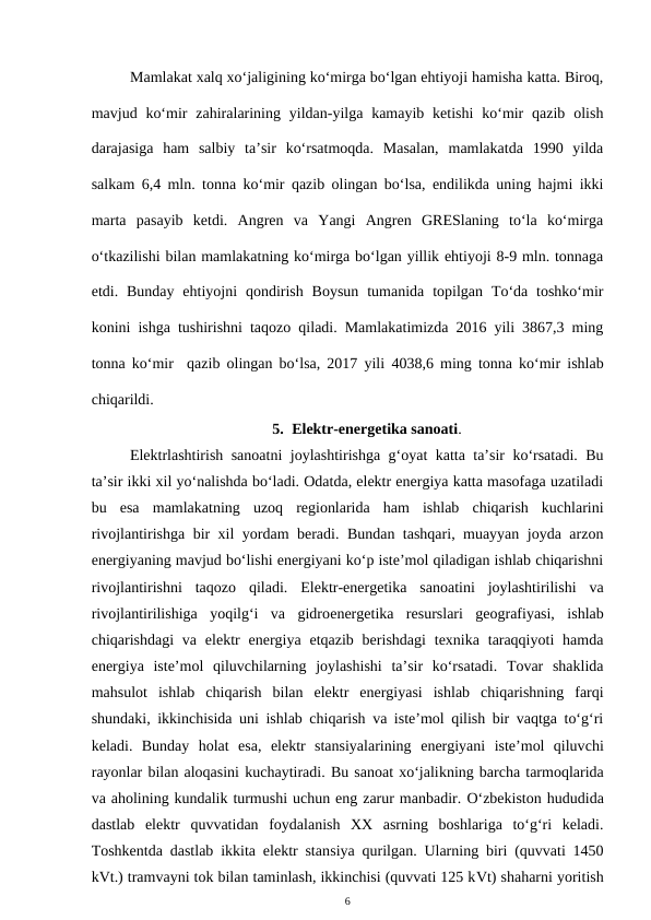 Mamlakat xalq xo‘jaligining ko‘mirga bo‘lgan ehtiyoji hamisha katta. Biroq,
mavjud ko‘mir  zahiralarining  yildan-yilga kamayib  ketishi  ko‘mir  qazib  olish
darajasiga  ham  salbiy  ta’sir  ko‘rsatmoqda.  Masalan,  mamlakatda  1990  yilda
salkam 6,4 mln. tonna ko‘mir qazib olingan bo‘lsa, endilikda uning hajmi ikki
marta  pasayib  ketdi.  Angren  va  Yangi  Angren  GRESlaning  to‘la  ko‘mirga
o‘tkazilishi bilan mamlakatning ko‘mirga bo‘lgan yillik ehtiyoji 8-9 mln. tonnaga
etdi. Bunday  ehtiyojni  qondirish  Boysun  tumanida  topilgan  To‘da toshko‘mir
konini ishga tushirishni taqozo qiladi. Mamlakatimizda 2016 yili 3867,3 ming
tonna ko‘mir  qazib olingan bo‘lsa, 2017 yili 4038,6 ming tonna ko‘mir ishlab
chiqarildi.
5. Elektr-energetika sanoati.
Elektrlashtirish sanoatni joylashtirishga g‘oyat katta ta’sir ko‘rsatadi. Bu
ta’sir ikki xil yo‘nalishda bo‘ladi. Odatda, elektr energiya katta masofaga uzatiladi
bu  esa  mamlakatning  uzoq  regionlarida  ham  ishlab  chiqarish  kuchlarini
rivojlantirishga bir xil yordam beradi. Bundan tashqari, muayyan joyda arzon
energiyaning mavjud bo‘lishi energiyani ko‘p iste’mol qiladigan ishlab chiqarishni
rivojlantirishni  taqozo  qiladi.  Elektr-energetika  sanoatini  joylashtirilishi  va
rivojlantirilishiga  yoqilg‘i  va  gidroenergetika  resurslari  geografiyasi,  ishlab
chiqarishdagi  va  elektr  energiya  etqazib  berishdagi  texnika taraqqiyoti  hamda
energiya  iste’mol  qiluvchilarning  joylashishi  ta’sir  ko‘rsatadi.  Tovar  shaklida
mahsulot  ishlab  chiqarish  bilan  elektr  energiyasi  ishlab  chiqarishning  farqi
shundaki, ikkinchisida uni ishlab chiqarish va iste’mol qilish bir vaqtga to‘g‘ri
keladi.  Bunday  holat  esa,  elektr  stansiyalarining  energiyani  iste’mol  qiluvchi
rayonlar bilan aloqasini kuchaytiradi. Bu sanoat xo‘jalikning barcha tarmoqlarida
va aholining kundalik turmushi uchun eng zarur manbadir. O‘zbekiston hududida
dastlab  elektr quvvatidan  foydalanish  XX  asrning  boshlariga  to‘g‘ri  keladi.
Toshkentda dastlab ikkita elektr stansiya qurilgan. Ularning biri (quvvati 1450
kVt.) tramvayni tok bilan taminlash, ikkinchisi (quvvati 125 kVt) shaharni yoritish
6
