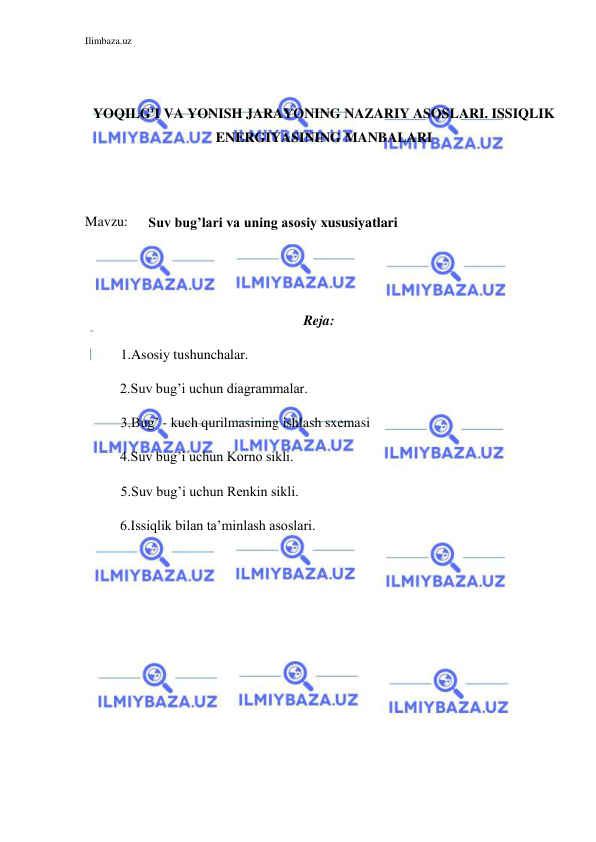 Ilimbaza.uz 
 
 
 
YOQILG'I VA YONISH JARAYONING NAZARIY ASOSLARI. ISSIQLIK 
ENERGIYASINING MANBALARI 
 
 
Mavzu: 
Suv bug’lari va uning asosiy xususiyatlari 
 
 
 
Reja: 
1.Asosiy tushunchalar. 
          2.Suv bug’i uchun diagrammalar. 
3.Bug’ - kuch qurilmasining ishlash sxemasi 
          4.Suv bug’i uchun Korno sikli. 
5.Suv bug’i uchun Renkin sikli. 
          6.Issiqlik bilan ta’minlash asoslari. 
 
 
 
 
 
 
 
