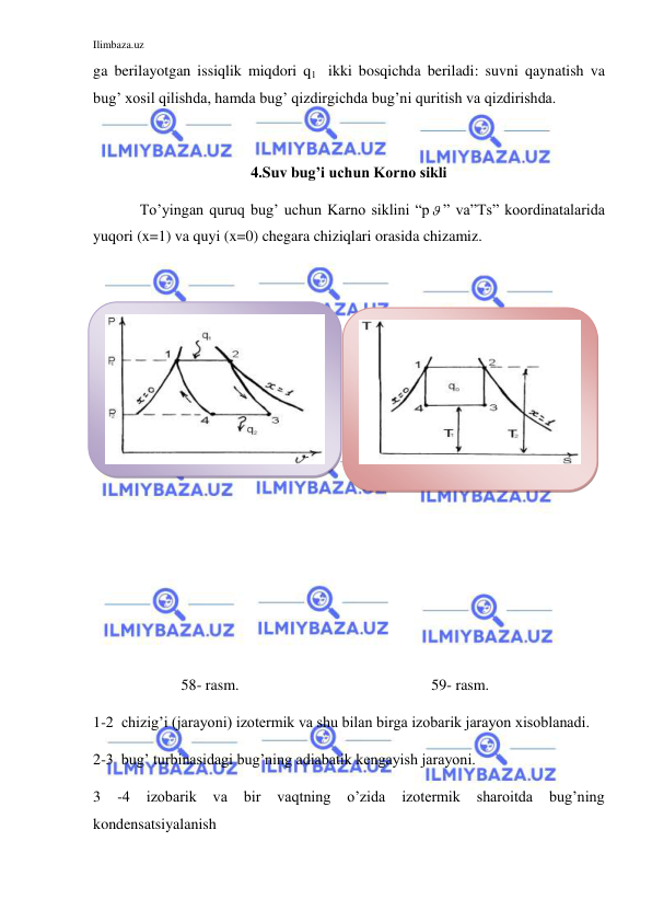 Ilimbaza.uz 
 
ga berilayotgan issiqlik miqdori q1  ikki bosqichda beriladi: suvni qaynatish va 
bug’ xosil qilishda, hamda bug’ qizdirgichda bug’ni quritish va qizdirishda. 
 
4.Suv bug’i uchun Korno sikli 
 
To’yingan quruq bug’ uchun Karno siklini “p ” va”Ts” koordinatalarida 
yuqori (x=1) va quyi (x=0) chegara chiziqlari orasida chizamiz. 
 
 
 
 
 
 
 
 
 
 
 
                       58- rasm. 
 
 
 
 
 
 
 
 
 
 
                      59- rasm. 
1-2  chizig’i (jarayoni) izotermik va shu bilan birga izobarik jarayon xisoblanadi.   
2-3  bug’ turbinasidagi bug’ning adiabatik kengayish jarayoni. 
3 
-4 
izobarik 
va 
bir 
vaqtning 
o’zida 
izotermik 
sharoitda 
bug’ning 
kondensatsiyalanish   
 
 
