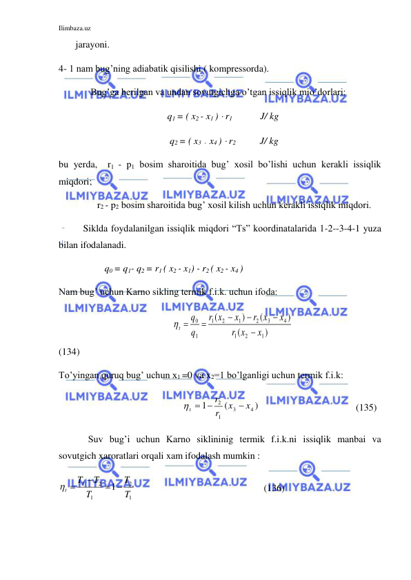 Ilimbaza.uz 
 
       jarayoni.  
4- 1 nam bug’ning adiabatik qisilishi ( kompressorda). 
 
 Bug’ga berilgan va undan sovutgichga o’tgan issiqlik mio’dorlari:  
                                             q1 = ( x2 - x1 )  r1                  J/ kg 
                                              q2 = ( x3  -  x4 )  r2          J/ kg  
bu yerda,  r1 - p1 bosim sharoitida bug’ xosil bo’lishi uchun kerakli issiqlik 
miqdori; 
                r2 - p2 bosim sharoitida bug’ xosil kilish uchun kerakli issiqlik miqdori.  
Siklda foydalanilgan issiqlik miqdori “Ts” koordinatalarida 1-2--3-4-1 yuza 
bilan ifodalanadi. 
                   q0 = q1- q2 = r1 ( x2 - x1) - r2 ( x2 - x4 ) 
Nam bug’ uchun Karno sikling termik f.i.k. uchun ifoda: 
                                               t
q
q
r x
x
r x
x
r x
x






0
1
1
2
1
2
3
4
1
2
1
(
)
(
)
(
)
                           
(134) 
To’yingan quruq bug’ uchun x1 =0 va x2=1 bo’lganligi uchun termik f.i.k:    
                                                    t
r
r
x
x
 

1
2
1
3
4
(
)                                     (135) 
 
Suv bug’i uchun Karno siklininig termik f.i.k.ni issiqlik manbai va 
sovutgich xaroratlari orqali xam ifodalash mumkin : 
1
2
1
2
1
1
T
T
T
T
T
t
 

 
                                                     (136) 
