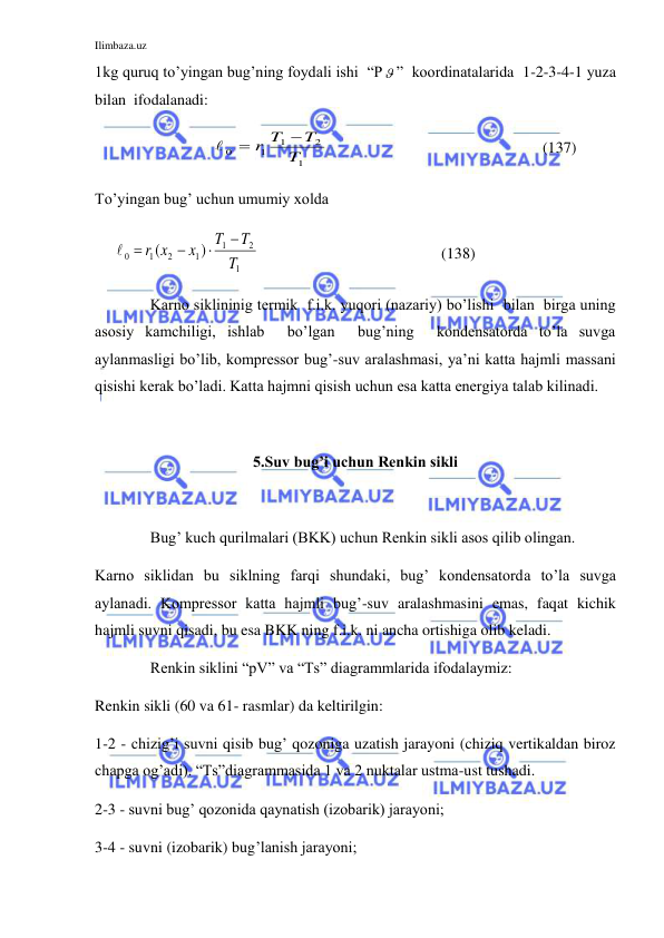 Ilimbaza.uz 
 
1kg quruq to’yingan bug’ning foydali ishi  “P ”  koordinatalarida  1-2-3-4-1 yuza 
bilan  ifodalanadi:   
                              
1
2
1
1
0
T
T
r T



                                                       (137) 
To’yingan bug’ uchun umumiy xolda       
     
1
2
1
1
2
1
0
)
(
T
T
T
x
r x



 
                                               (138) 
 
Karno siklininig termik  f.i.k. yuqori (nazariy) bo’lishi  bilan  birga uning  
asosiy kamchiligi, ishlab  bo’lgan  bug’ning  kondensatorda to’la suvga 
aylanmasligi bo’lib, kompressor bug’-suv aralashmasi, ya’ni katta hajmli massani 
qisishi kerak bo’ladi. Katta hajmni qisish uchun esa katta energiya talab kilinadi.  
 
5.Suv bug’i uchun Renkin sikli 
 
 
Bug’ kuch qurilmalari (BKK) uchun Renkin sikli asos qilib olingan.           
Karno siklidan bu siklning farqi shundaki, bug’ kondensatorda to’la suvga 
aylanadi. Kompressor katta hajmli bug’-suv aralashmasini emas, faqat kichik 
hajmli suvni qisadi, bu esa BKK ning f.i.k. ni ancha ortishiga olib keladi.   
 
Renkin siklini “pV” va “Ts” diagrammlarida ifodalaymiz:  
Renkin sikli (60 va 61- rasmlar) da keltirilgin: 
1-2 - chizig’i suvni qisib bug’ qozoniga uzatish jarayoni (chiziq vertikaldan biroz 
chapga og’adi). “Ts”diagrammasida 1 va 2 nuktalar ustma-ust tushadi.  
2-3 - suvni bug’ qozonida qaynatish (izobarik) jarayoni; 
3-4 - suvni (izobarik) bug’lanish jarayoni; 
