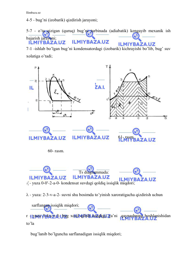 Ilimbaza.uz 
 
4-5 - bug’ni (izobarik) qizdirish jarayoni; 
5-7 - o’ta qizigan (quruq) bug’ni turbinada (adiabatik) kengayib mexanik ish 
bajarish jarayoni;  
7-1 -ishlab bo’lgan bug’ni kondensatordagi (izobarik) kichrayishi bo’lib, bug’ suv  
xolatiga o’tadi; 
 
 
 
 
 
 
 
 
                    60- rasm.  
               
                 61- rasm. 
 
 
Ts diagrammada: 
i2
1- yuza 0-0-2-a-0- kondensat suvdagi qoldiq issiqlik miqdori;  
 - yuza: 2-3-v-a-2- suvni shu bosimda to’yinish xaroratigacha qizdirish uchun 
     sarflangan issiqlik miqdori;  
r - yuza 3-4-s-v-3- bug xosil qilish issiqligi, ya’ni  qaynashning boshlanishidan 
to’la 
    bug’lanib bo’lguncha sarflanadigan issiqlik miqdori; 
