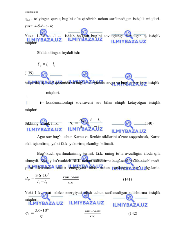 Ilimbaza.uz 
 
qu,k - to’yingan quruq bug’ni o’ta qizdirish uchun sarflanadigan issiqlik miqdori-  
yuza: 4-5-d- c- 4; 
Yuza: 1-7-d -a -1 --  ishlab bo’lgan bug’ni sovutgichga beradigan q2 issiqlik 
miqdori.  
 
Siklda olingan foydali ish: 
 
 
2
1
0
 i i

 
  
                                            
(139) 
bu yerda,  i1- bug’ qozonida va bug’ qizdirgichda suvga va bug’ga berilgan issiqlik  
                     miqdori.  
               i2- kondensatordagi sovituvchi suv bilan chiqib ketayotgan issiqlik 
miqdori. 
Siklning termik f.i.k.          
1
2
1
2
1
1
0
i
i
i
i
q
q
t





 
                               (140) 
 
Agar suv bug’i uchun Karno va Renkin sikllarini o’zaro taqqoslasak, Karno 
sikli tejamliroq, ya’ni f.i.k. yukoriroq ekanligi bilinadi. 
 
Bug’-kuch qurilmalarining termik f.i.k. uning to’la avzalligini ifoda qila 
olmaydi. Asosiy ko’rsatkich BKK uchun solishtirma bug’ sarfi bo’lib xisoblanadi, 
ya’ni 1kvt.soat  elektr energiyasi olish uchun sarflangan bug’  kg.larda.      
2
1
6
0
10
6,3
i
i
d



           
кж
квт соат
                                           (141) 
Yoki 1 kvt.soat  elektr energiyasi olish uchun sarflanadigan solishtirma issiqlik 
miqdori:     
t
q

6
0
,3 6 10


 
       
кж
квт соат
 
            (142) 
