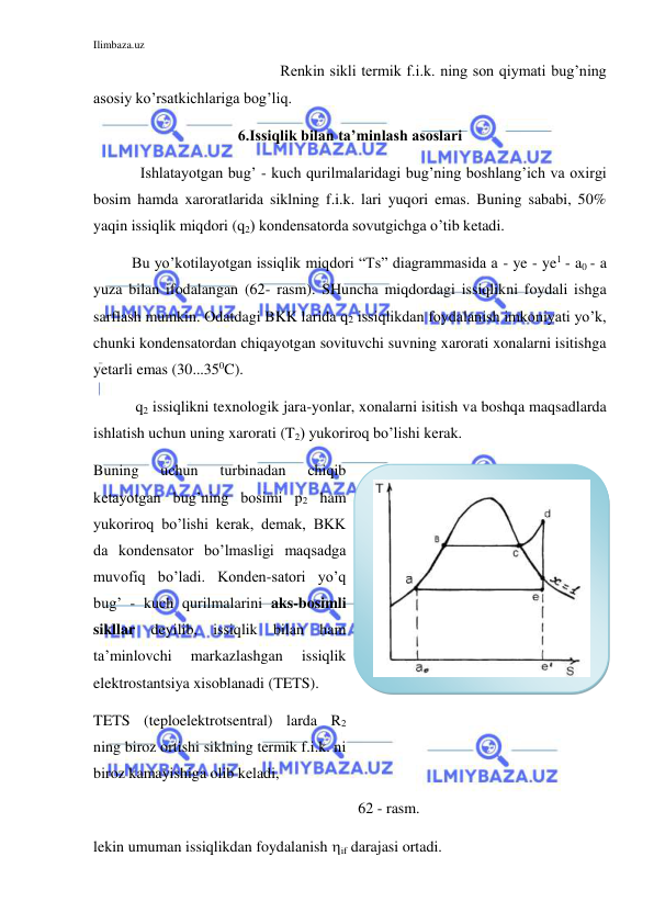 Ilimbaza.uz 
 
 
Renkin sikli termik f.i.k. ning son qiymati bug’ning 
asosiy ko’rsatkichlariga bog’liq.  
6.Issiqlik bilan ta’minlash asoslari 
 
Ishlatayotgan bug’ - kuch qurilmalaridagi bug’ning boshlang’ich va oxirgi 
bosim hamda xaroratlarida siklning f.i.k. lari yuqori emas. Buning sababi, 50% 
yaqin issiqlik miqdori (q2) kondensatorda sovutgichga o’tib ketadi. 
          Bu yo’kotilayotgan issiqlik miqdori “Ts” diagrammasida a - ye - ye1 - a0 - a 
yuza bilan ifodalangan (62- rasm). SHuncha miqdordagi issiqlikni foydali ishga 
sarflash mumkin. Odatdagi BKK larida q2 issiqlikdan foydalanish imkoniyati yo’k, 
chunki kondensatordan chiqayotgan sovituvchi suvning xarorati xonalarni isitishga 
yetarli emas (30...350C).  
           q2 issiqlikni texnologik jara-yonlar, xonalarni isitish va boshqa maqsadlarda 
ishlatish uchun uning xarorati (T2) yukoriroq bo’lishi kerak. 
Buning 
uchun 
turbinadan 
chiqib 
ketayotgan bug’ning bosimi p2 ham 
yukoriroq bo’lishi kerak, demak, BKK 
da kondensator bo’lmasligi maqsadga 
muvofiq bo’ladi. Konden-satori yo’q 
bug’ - kuch qurilmalarini aks-bosimli 
sikllar deyilib, issiqlik bilan ham 
ta’minlovchi 
markazlashgan 
issiqlik 
elektrostantsiya xisoblanadi (TETS).     
TETS (teploelektrotsentral) larda R2 
ning biroz ortishi siklning termik f.i.k. ni 
biroz kamayishiga olib keladi, 
 
 
 
 
 
 
 
 
 
62 - rasm. 
lekin umuman issiqlikdan foydalanish if darajasi ortadi. 
 
