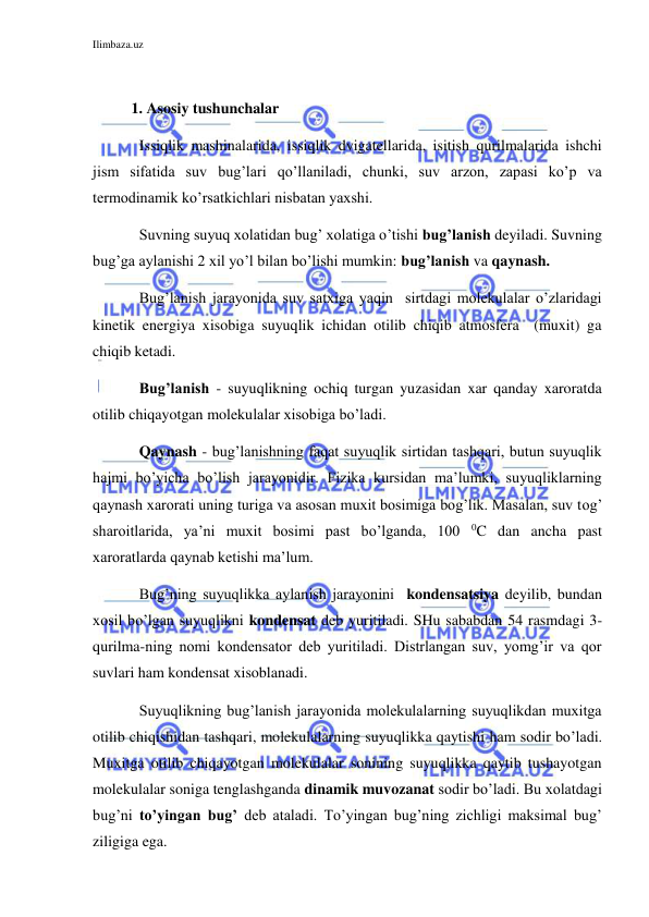 Ilimbaza.uz 
 
 
1. Asosiy tushunchalar 
 
Issiqlik mashinalarida, issiqlik dvigatellarida, isitish qurilmalarida ishchi 
jism sifatida suv bug’lari qo’llaniladi, chunki, suv arzon, zapasi ko’p va 
termodinamik ko’rsatkichlari nisbatan yaxshi. 
 
Suvning suyuq xolatidan bug’ xolatiga o’tishi bug’lanish deyiladi. Suvning 
bug’ga aylanishi 2 xil yo’l bilan bo’lishi mumkin: bug’lanish va qaynash.  
 
Bug’lanish jarayonida suv satxiga yaqin  sirtdagi molekulalar o’zlaridagi 
kinetik energiya xisobiga suyuqlik ichidan otilib chiqib atmosfera  (muxit) ga 
chiqib ketadi. 
 
Bug’lanish - suyuqlikning ochiq turgan yuzasidan xar qanday xaroratda 
otilib chiqayotgan molekulalar xisobiga bo’ladi.  
 
Qaynash - bug’lanishning faqat suyuqlik sirtidan tashqari, butun suyuqlik 
hajmi bo’yicha bo’lish jarayonidir. Fizika kursidan ma’lumki, suyuqliklarning 
qaynash xarorati uning turiga va asosan muxit bosimiga bog’lik. Masalan, suv tog’ 
sharoitlarida, ya’ni muxit bosimi past bo’lganda, 100 0C dan ancha past 
xaroratlarda qaynab ketishi ma’lum.  
 
Bug’ning suyuqlikka aylanish jarayonini  kondensatsiya deyilib, bundan 
xosil bo’lgan suyuqlikni kondensat deb yuritiladi. SHu sababdan 54 rasmdagi 3-
qurilma-ning nomi kondensator deb yuritiladi. Distrlangan suv, yomg’ir va qor 
suvlari ham kondensat xisoblanadi. 
 
Suyuqlikning bug’lanish jarayonida molekulalarning suyuqlikdan muxitga 
otilib chiqishidan tashqari, molekulalarning suyuqlikka qaytishi ham sodir bo’ladi. 
Muxitga otilib chiqayotgan molekulalar sonining suyuqlikka qaytib tushayotgan 
molekulalar soniga tenglashganda dinamik muvozanat sodir bo’ladi. Bu xolatdagi 
bug’ni to’yingan bug’ deb ataladi. To’yingan bug’ning zichligi maksimal bug’ 
ziligiga ega.  
