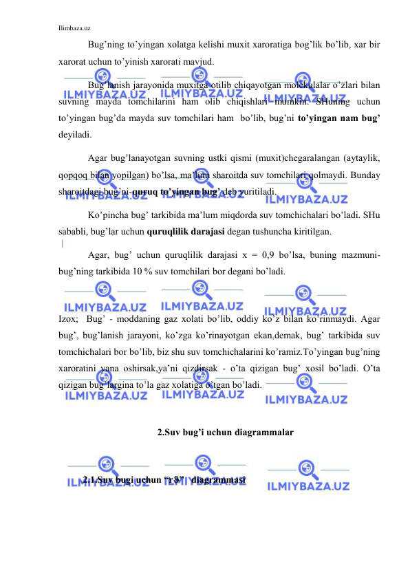 Ilimbaza.uz 
 
 
Bug’ning to’yingan xolatga kelishi muxit xaroratiga bog’lik bo’lib, xar bir 
xarorat uchun to’yinish xarorati mavjud.  
 
Bug’lanish jarayonida muxitga otilib chiqayotgan molekulalar o’zlari bilan 
suvning mayda tomchilarini ham olib chiqishlari mumkin. SHuning uchun 
to’yingan bug’da mayda suv tomchilari ham  bo’lib, bug’ni to’yingan nam bug’ 
deyiladi.  
 
Agar bug’lanayotgan suvning ustki qismi (muxit)chegaralangan (aytaylik, 
qopqoq bilan yopilgan) bo’lsa, ma’lum sharoitda suv tomchilari qolmaydi. Bunday 
sharoitdagi bug’ni-quruq to’yingan bug’ deb yuritiladi.  
 
Ko’pincha bug’ tarkibida ma’lum miqdorda suv tomchichalari bo’ladi. SHu 
sababli, bug’lar uchun quruqlilik darajasi degan tushuncha kiritilgan.  
 
Agar, bug’ uchun quruqlilik darajasi x = 0,9 bo’lsa, buning mazmuni-
bug’ning tarkibida 10 % suv tomchilari bor degani bo’ladi. 
 
Izox;  Bug’ - moddaning gaz xolati bo’lib, oddiy ko’z bilan ko’rinmaydi. Agar 
bug’, bug’lanish jarayoni, ko’zga ko’rinayotgan ekan,demak, bug’ tarkibida suv 
tomchichalari bor bo’lib, biz shu suv tomchichalarini ko’ramiz.To’yingan bug’ning 
xaroratini yana oshirsak,ya’ni qizdirsak - o’ta qizigan bug’ xosil bo’ladi. O’ta 
qizigan bug’largina to’la gaz xolatiga o’tgan bo’ladi.  
 
 
2.Suv bug’i uchun diagrammalar 
 
2.1.Suv bugi uchun “r”   diagrammasi 
 
