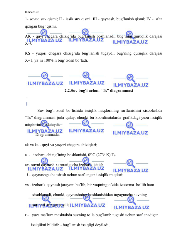 Ilimbaza.uz 
 
1- sovuq suv qismi; II - issik suv qismi, III - qaynash, bug’lanish qismi; IV -  o’ta 
qizigan bug’ qismi.  
AK - quyi chegara chizig’ida bug’lanish boshlanadi, bug’ning quruqlik darajasi 
X=0  
KS - yuqori chegara chizig’ida bug’lanish tugaydi, bug’ning quruqlik darajasi 
X=1, ya’ni 100% li bug’ xosil bo’ladi. 
 
 
2.2.Suv bug’i uchun “Ts” diagrammasi 
 
 
Suv bug’i xosil bo’lishida issiqlik miqdorining sarflanishini xisoblashda 
“Ts” diagrammasi juda qulay, chunki bu koordinatalarda grafikdagi yuza issiqlik  
miqdorini ifodalaydi. 
Diagrammada: 
ak va ks - quyi va yuqori chegara chiziqlari;  
a  -   izobara chizig’ining boshlanishi, 00 C (2730 K) T0;   
av- suvni qaynash xaroratigacha izobarik isitish; 
  i -  qaynashgacha isitish uchun sarflangan issiqlik miqdori;  
vs - izobarik qaynash jarayoni bo’lib, bir vaqtning o’zida izoterma  bo’lib ham           
       xisoblanadi, chunki, qaynashning boshlanishidan tugaguncha suvning  
       xarorati  o’zgarmaydi;         
r -   yuza ma’lum mashtabda suvning to’la bug’lanib tugashi uchun sarflanadigan  
      issiqlikni bildirib - bug’lanish issiqligi deyiladi; 
