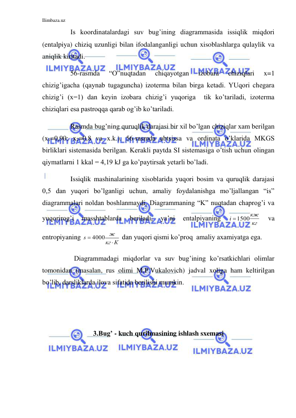 Ilimbaza.uz 
 
 
Is koordinatalardagi suv bug’ining diagrammasida issiqlik miqdori 
(entalpiya) chiziq uzunligi bilan ifodalanganligi uchun xisoblashlarga qulaylik va 
aniqlik kiritadi. 
 
56-rasmda 
“O”nuqtadan 
chiqayotgan 
izobara 
chiziqlari 
x=1 
chizig’igacha (qaynab tugaguncha) izoterma bilan birga ketadi. YUqori chegara 
chizig’i (x=1) dan keyin izobara chizig’i yuqoriga  tik ko’tariladi, izoterma 
chiziqlari esa pastroqqa qarab og’ib ko’tariladi. 
 
Rasmda bug’ning quruqlik darajasi bir xil bo’lgan chiziqlar xam berilgan 
(x1=0,90: x2=0,8 va x.k.). 56-rasmda abtsissa va ordinata o’klarida MKGS 
birliklari sistemasida berilgan. Kerakli paytda SI sistemasiga o’tish uchun olingan 
qiymatlarni 1 kkal = 4,19 kJ ga ko’paytirsak yetarli bo’ladi. 
 
Issiqlik mashinalarining xisoblarida yuqori bosim va quruqlik darajasi 
0,5 dan yuqori bo’lganligi uchun, amaliy foydalanishga mo’ljallangan “is” 
diagrammalari noldan boshlanmaydi. Diagrammaning “K” nuqtadan chaprog’i va 
yuqorirog’i 
masshtablarda 
beriladi, 
ya’ni 
entalpiyaning 
кг
кж
i
1500
 
va 
entropiyaning 
К
кг
ж
s

 4000
 dan yuqori qismi ko’proq  amaliy axamiyatga ega. 
 
Diagrammadagi miqdorlar va suv bug’ining ko’rsatkichlari olimlar 
tomonidan (masalan, rus olimi M.P.Vukalovich) jadval xoliga ham keltirilgan 
bo’lib, darsliklarda ilova sifatida berilishi mumkin. 
 
 
3.Bug’ - kuch qurilmasining ishlash sxemasi 
 
