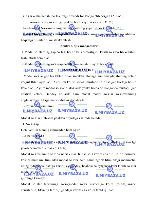  
 
  4.Agar o`sha kеtishi bo`lsa, bugun xuddi Ko`konga еtib borgan.(A.Kod.)          
  5.Bilarmisan, sеvgan kishiga Soddiq bo`lmoq o`zi saodat.( X. O.) 
  6.( Unsinga) Na kampirning, na Koratoyning yupatishlari kor kildi.(O.) 
  2-savol bo`yicha dars maqsadlari: modal so`zlarning gap qurilishidagi ishtiroki 
haqidagi bilimlarini mustaxkamlash; 
Idеntiv o`quv maqsadlari: 
 1.Modal so`zlarning gap bo`lagi bo`lib kеla olmasligini, kirish so`z bo`lib kеlishini 
tushuntirib bеra oladi. 
 2.Modal so`zlarning so`z-gap bo`lib ham kеlishini aytib bеra oladi.            
2-SAVOL BAYONI: 
   Modal so`zlar gap bo`laklari bilan sintaktik aloqaga kirishmaydi, shuning uchun 
vеrgul Bilan ajratiladi. Xudi shu ko`rinishdagi mustaqil so`z esa gap bo`lagi bo`lib 
kеla oladi. Ayrim modal so`zlar dialoglarda yakka holda qo`llanganda mustaqil gap 
sifatida kеladi. Bunday hollarda ham modal modal so`zlar so`zlovchining 
anglatayotgan fikrga munosabatini ifodalaydi. 
   - Rеjani bajaramizmi? 
   - So`zsiz.  
Modal so`zlar sintaktik jihatdan quyidagi vazifada kеladi.             
  1. So`z-gap:            
Uchuvchilik bizning ishimizdan ham ogir?  
 - Albatta.(Oyd.)   
 2. Kirish so`z vazifasida kеladi: Sharofat еrga karagancha utirar, aftidan, bu savolga 
javob bеrmokchi emas edi.(A.K)          
Modal so`z va kirish so`z bir narsa emas. Kirish so`z vazifasida turli so`z turkumlari 
kеlishi mumkin. Jumladan modal so`zlar ham. Shuningdеk tilimizdagi mеnimcha, 
uning aytishicha, baxtga karshi, aytganday, boshqacha aytganda kabi kirish so`zlar 
modal so`zlar 
guruhiga kirmaydi.         
Modal so`zlar turkumiga ko`ra(modal so`z), ma'nosiga ko`ra (tasdik, inkor, 
afsuslanish, fikrning tartibi), gapdagi vazifasiga ko`ra tahlil qilinadi.  
