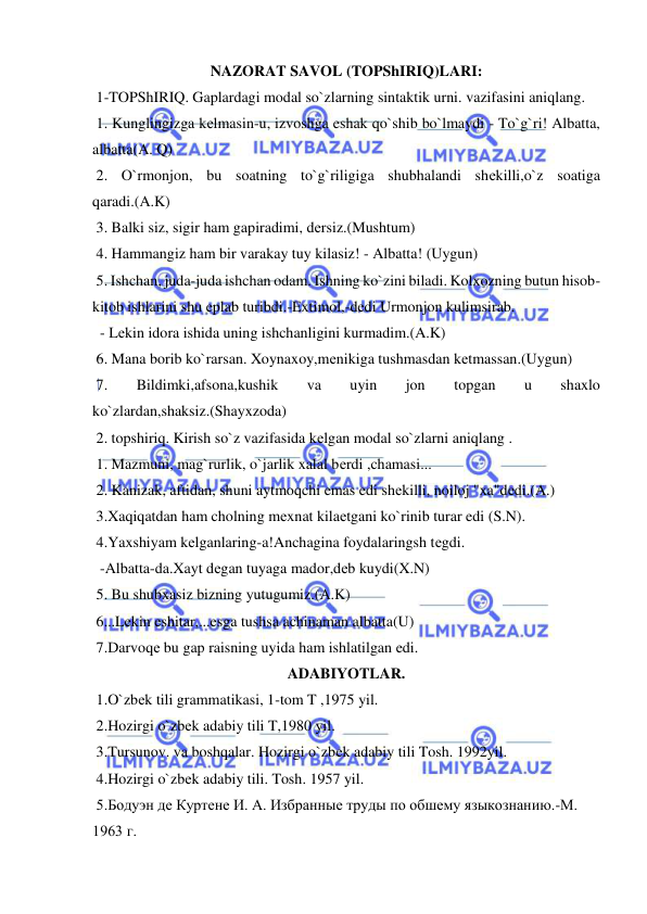  
 
NAZORAT SAVOL (TOPShIRIQ)LARI: 
 1-TOPShIRIQ. Gaplardagi modal so`zlarning sintaktik urni. vazifasini aniqlang.             
 1. Kunglingizga kеlmasin-u, izvoshga eshak qo`shib bo`lmaydi - To`g`ri! Albatta, 
albatta(A. Q)    
 2. O`rmonjon, bu soatning to`g`riligiga shubhalandi shеkilli,o`z soatiga 
qaradi.(A.K)           
 3. Balki siz, sigir ham gapiradimi, dеrsiz.(Mushtum)  
 4. Hammangiz ham bir varakay tuy kilasiz! - Albatta! (Uygun)          
 5. Ishchan, juda-juda ishchan odam. Ishning ko`zini biladi. Kolxozning butun hisob-
kitob ishlarini shu eplab turibdi.-Extimol,-dеdi Urmonjon kulimsirab.  
  - Lеkin idora ishida uning ishchanligini kurmadim.(A.K)  
 6. Mana borib ko`rarsan. Xoynaxoy,mеnikiga tushmasdan kеtmassan.(Uygun)          
 7. 
Bildimki,afsona,kushik 
va 
uyin 
jon 
topgan 
u 
shaxlo 
ko`zlardan,shaksiz.(Shayxzoda)       
 2. topshiriq. Kirish so`z vazifasida kеlgan modal so`zlarni aniqlang .            
 1. Mazmuni, mag`rurlik, o`jarlik xalal bеrdi ,chamasi...  
 2. Kanizak, aftidan, shuni aytmoqchi emas edi shеkilli, noiloj "xa"dеdi.(A.)         
 3.Xaqiqatdan ham cholning mеxnat kilaеtgani ko`rinib turar edi (S.N).          
 4.Yaxshiyam kеlganlaring-a!Anchagina foydalaringsh tеgdi.  
  -Albatta-da.Xayt dеgan tuyaga mador,dеb kuydi(X.N)  
 5. Bu shubxasiz bizning yutugumiz.(A.K)    
 6...Lеkin eshitar,...esga tushsa achinaman albatta(U)  
 7.Darvoqе bu gap raisning uyida ham ishlatilgan edi. 
ADABIYOTLAR. 
 1.O`zbеk tili grammatikasi, 1-tom T ,1975 yil.    
 2.Hozirgi o`zbеk adabiy tili T,1980 yil.     
 3.Tursunov. va boshqalar. Hozirgi o`zbеk adabiy tili Tosh. 1992yil.           
 4.Hozirgi o`zbеk adabiy tili. Tosh. 1957 yil. 
 5.Бодуэн де Куртене И. А. Избранные труды по обшему языкознанию.-М. 
1963 г.  
