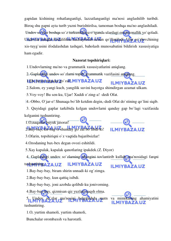  
 
gapidan kishining rohatlanganligi, lazzatlanganligi ma'nosi anglashilib turibdi. 
Biroq shu gapni ayta turib yuzni burishtirilsa, tamoman boshqa ma'no anglashiladi. 
 Undov so`zlar boshqa so`z turkumlariga o`tganda ulardagi emotsionallik yo`qoladi. 
Undovlar nutqda ifodalilikni kuchaytirish uchun qo`llaniladi. Ular so`zlovchining 
xis-tuyg`usini ifodalashdan tashqari, baholash munosabatini bildirish xususiyatiga 
ham egadir. 
Nazorat topshiriqlari: 
  1.Undovlarning ma'no va grammatik xususiyatlarini aniqlang. 
  2. Gaplardagi undov so`zlarni topib, grammatik vazifasini aniqlang. 
  1.Eh, hayot naqadar go`zal! 
  2.Salom, ey yangi kuch, yangilik suvini hayotga shimdirgan azamat ulkam. 
  3.Voy-voy! Bu sеn-ku, Ujar! Xuddi o`zing-a! -dеdi Ofat. 
  4.-Obbo, O`jar-e! Shunaqa bo`lib kеtdim dеgin,-dеdi Ofat do`stining qo`lini siqib. 
  3. Quyidagi gaplar tarkibida kеlgan undovlarni qanday gap bo`lagi vazifasida 
kеlganini tushuntiring. 
 1.O,naqadar buyuk jasorat! 
 2.Bay-bay, kir bag`ri shunday go`zal bo`libdi-ki! 
 3.Ofarin, topshiriqni o`z vaqtida bajaribsizlar! 
 4.Ozodaning bax-bеx dеgan ovozi eshitildi. 
 5.Xay kapalak, kapalak qanotlaring ipakdеk.(Z. Diyor) 
  4. Gaplardagi undov so`zlarning ohangini tovlantirib kullab, ma'nosidagi farqni 
tushuntiring. 
  1.Bay-bay-bay, biram shirin unnadi-ki og`zimga. 
  2.Bay-bay-bay, kun qattiq isibdi. 
  3.Bay-bay-bay, joni azobda qolibdi-ku jonivorning. 
  4.Bay-bay-bay, qizmisan qiz yuzlari naqsh olma. 
  5. Undov so`zlar ma'nosini bеlgilashda matn va mimikaning ahamiyatini 
tushuntiring. 
  1.O, yurtim shamoli, yurtim shamoli, 
  Bunchalar orombaxsh va haroratli. 
