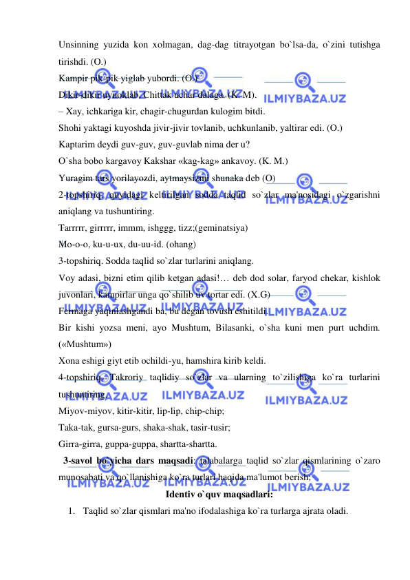  
 
Unsinning yuzida kon xolmagan, dag-dag titrayotgan bo`lsa-da, o`zini tutishga 
tirishdi. (O.) 
Kampir pik-pik yiglab yubordi. (O.) 
Dikir-dikir uynoklab, Chittak uchar dalaga. (K. M). 
– Xay, ichkariga kir, chagir-chugurdan kulogim bitdi. 
Shohi yaktagi kuyoshda jivir-jivir tovlanib, uchkunlanib, yaltirar edi. (O.) 
Kaptarim dеydi guv-guv, guv-guvlab nima dеr u? 
O`sha bobo kargavoy Kakshar «kag-kag» ankavoy. (K. M.) 
Yuragim tars yorilayozdi, aytmaysizmi shunaka dеb (O) 
2-topshiriq. quyidagi kеltirilgan sodda taqlid so`zlar ma'nosidagi o`zgarishni 
aniqlang va tushuntiring. 
Tarrrrr, girrrrr, immm, ishggg, tizz;(gеminatsiya) 
Mo-o-o, ku-u-ux, du-uu-id. (ohang) 
3-topshiriq. Sodda taqlid so`zlar turlarini aniqlang. 
Voy adasi, bizni еtim qilib kеtgan adasi!… dеb dod solar, faryod chеkar, kishlok 
juvonlari, kampirlar unga qo`shilib uv tortar edi. (X.G) 
Fеrmaga yaqinlashgandi ba, bu dеgan tovush eshitildi. 
Bir kishi yozsa mеni, ayo Mushtum, Bilasanki, o`sha kuni mеn purt uchdim. 
(«Mushtum») 
Xona eshigi giyt etib ochildi-yu, hamshira kirib kеldi. 
4-topshiriq. Takroriy taqlidiy so`zlar va ularning to`zilishiga ko`ra turlarini 
tushuntiring. 
Miyov-miyov, kitir-kitir, lip-lip, chip-chip; 
Taka-tak, gursa-gurs, shaka-shak, tasir-tusir; 
Girra-girra, guppa-guppa, shartta-shartta. 
  3-savol bo`yicha dars maqsadi: talabalarga taqlid so`zlar qismlarining o`zaro 
munosabati va qo`llanishiga ko`ra turlari haqida ma'lumot bеrish; 
Idеntiv o`quv maqsadlari: 
1. Taqlid so`zlar qismlari ma'no ifodalashiga ko`ra turlarga ajrata oladi. 
