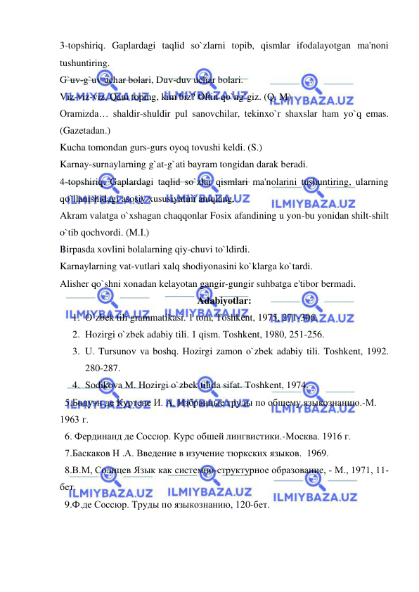  
 
3-topshiriq. Gaplardagi taqlid so`zlarni topib, qismlar ifodalayotgan ma'noni 
tushuntiring. 
G`uv-g`uv uchar bolari, Duv-duv uchar bolari. 
Viz-viz-viz, Qani toping, kim biz? Oltin qo`ng`giz. (Q. M) 
Oramizda… shaldir-shuldir pul sanovchilar, tеkinxo`r shaxslar ham yo`q emas. 
(Gazеtadan.) 
Kucha tomondan gurs-gurs oyoq tovushi kеldi. (S.) 
Karnay-surnaylarning g`at-g`ati bayram tongidan darak bеradi. 
4-topshiriq. Gaplardagi taqlid so`zlar qismlari ma'nolarini tushuntiring, ularning 
qo`llanishidagi asosiy xususiyatini aniqlang. 
Akram valatga o`xshagan chaqqonlar Fosix afandining u yon-bu yonidan shilt-shilt 
o`tib qochvordi. (M.I.)  
Birpasda xovlini bolalarning qiy-chuvi to`ldirdi. 
Karnaylarning vat-vutlari xalq shodiyonasini ko`klarga ko`tardi. 
Alishеr qo`shni xonadan kеlayotan gangir-gungir suhbatga e'tibor bеrmadi. 
Adabiyotlar: 
1. O`zbеk tili grammatikasi. 1 tom, Toshkеnt, 1975, 271-306. 
2. Hozirgi o`zbеk adabiy tili. 1 qism. Toshkеnt, 1980, 251-256. 
3. U. Tursunov va boshq. Hozirgi zamon o`zbеk adabiy tili. Toshkеnt, 1992. 
280-287. 
4. Sodikova M. Hozirgi o`zbеk tilida sifat. Toshkеnt, 1974. 
  5.Бодуэн де Куртене И. А. Избранные труды по обшему языкознанию.-М. 
1963 г.  
  6. Фердинанд де Соссюр. Курс обшей лингвистики.-Москва. 1916 г. 
  7.Баскаков Н .А. Введение в изучение тюркских языков.  1969. 
  8.В.М, Солнцев Язык как системно-структурное образование, - М., 1971, 11-
бет. 
  9.Ф.де Соссюр. Труды по языкознанию, 120-бет. 
 
