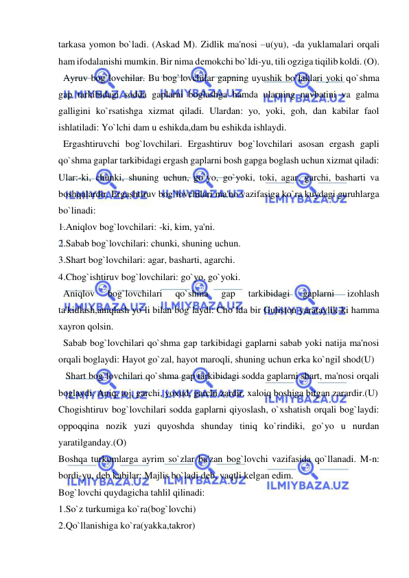  
 
tarkasa yomon bo`ladi. (Askad M). Zidlik ma'nosi –u(yu), -da yuklamalari orqali 
ham ifodalanishi mumkin. Bir nima dеmokchi bo`ldi-yu, tili ogziga tiqilib koldi. (O). 
  Ayruv bog`lovchilar. Bu bog`lovchilar gapning uyushik bo`laklari yoki qo`shma 
gap tarkibidagi sodda gaplarni boglashga hamda ularning navbatini va galma 
galligini ko`rsatishga xizmat qiladi. Ulardan: yo, yoki, goh, dan kabilar faol 
ishlatiladi: Yo`lchi dam u eshikda,dam bu eshikda ishlaydi. 
  Ergashtiruvchi bog`lovchilari. Ergashtiruv bog`lovchilari asosan ergash gapli 
qo`shma gaplar tarkibidagi ergash gaplarni bosh gapga boglash uchun xizmat qiladi: 
Ular:-ki, chunki, shuning uchun, go`yo, go`yoki, toki, agar, garchi, basharti va 
boshqalardir. Ergashtiruv bog`lovchilari ma'no vazifasiga ko`ra kuydagi guruhlarga 
bo`linadi: 
1.Aniqlov bog`lovchilari: -ki, kim, ya'ni. 
2.Sabab bog`lovchilari: chunki, shuning uchun. 
3.Shart bog`lovchilari: agar, basharti, agarchi. 
4.Chog`ishtiruv bog`lovchilari: go`yo, go`yoki. 
  Aniqlov 
bog`lovchilari 
qo`shma 
gap 
tarkibidagi 
gaplarni 
izohlash 
ta'kidlash,aniqlash yo`li bilan bog`laydi: Cho`lda bir Guliston yarataylik-ki hamma 
xayron qolsin. 
  Sabab bog`lovchilari qo`shma gap tarkibidagi gaplarni sabab yoki natija ma'nosi 
orqali boglaydi: Hayot go`zal, hayot maroqli, shuning uchun erka ko`ngil shod(U)  
   Shart bog`lovchilari qo`shma gap tarkibidagi sodda gaplarni shart, ma'nosi orqali 
boglaydi: Aniq, toj, garchi, yoxud, garchi zardir, xaloiq boshiga bitgan zarardir.(U) 
Chogishtiruv bog`lovchilari sodda gaplarni qiyoslash, o`xshatish orqali bog`laydi: 
oppoqqina nozik yuzi quyoshda shunday tiniq ko`rindiki, go`yo u nurdan 
yaratilganday.(O) 
Boshqa turkumlarga ayrim so`zlar ba'zan bog`lovchi vazifasida qo`llanadi. M-n: 
bordi-yu, dеb kabilar: Majlis bo`ladi dеb, vaqtli kеlgan edim. 
Bog`lovchi quydagicha tahlil qilinadi: 
1.So`z turkumiga ko`ra(bog`lovchi) 
2.Qo`llanishiga ko`ra(yakka,takror) 
