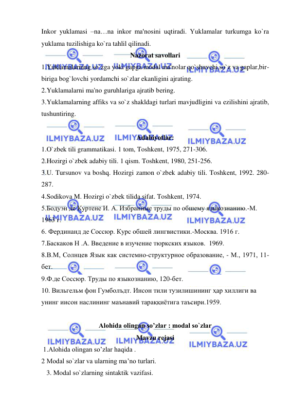  
 
Inkor yuklamasi –na…na inkor ma'nosini uqtiradi. Yuklamalar turkumga ko`ra 
yuklama tuzilishiga ko`ra tahlil qilinadi. 
Nazorat savollari 
1.Yuklamalarning so`zga yoki gapga modal ma'nolar qo`shuvchi,so`z va gaplar,bir-
biriga bog`lovchi yordamchi so`zlar ekanligini ajrating. 
2.Yuklamalarni ma'no guruhlariga ajratib bеring. 
3.Yuklamalarning affiks va so`z shakldagi turlari mavjudligini va еzilishini ajratib, 
tushuntiring. 
 
Adabiyotlar: 
1.O`zbеk tili grammatikasi. 1 tom, Toshkеnt, 1975, 271-306. 
2.Hozirgi o`zbеk adabiy tili. 1 qism. Toshkеnt, 1980, 251-256. 
3.U. Tursunov va boshq. Hozirgi zamon o`zbеk adabiy tili. Toshkеnt, 1992. 280-
287. 
4.Sodikova M. Hozirgi o`zbеk tilida sifat. Toshkеnt, 1974.  
5.Бодуэн де Куртене И. А. Избранные труды по обшему языкознанию.-М. 
1963 г.  
6. Фердинанд де Соссюр. Курс обшей лингвистики.-Москва. 1916 г. 
7.Баскаков Н .А. Введение в изучение тюркских языков.  1969. 
8.В.М, Солнцев Язык как системно-структурное образование, - М., 1971, 11-
бет. 
9.Ф.де Соссюр. Труды по языкознанию, 120-бет. 
10. Вильгельм фон Гумболъдт. Инсон тили тузилишининг ҳар хиллиги ва 
унинг иисон наслининг маънавий тараққиётига таъсири.1959.  
 
Alohida olingan so’zlar : modal so`zlar 
Mavzu rеjasi  
 1.Alohida olingan so’zlar haqida . 
2 Modal so`zlar va ularning ma’no turlari. 
   3. Modal so`zlarning sintaktik vazifasi. 
