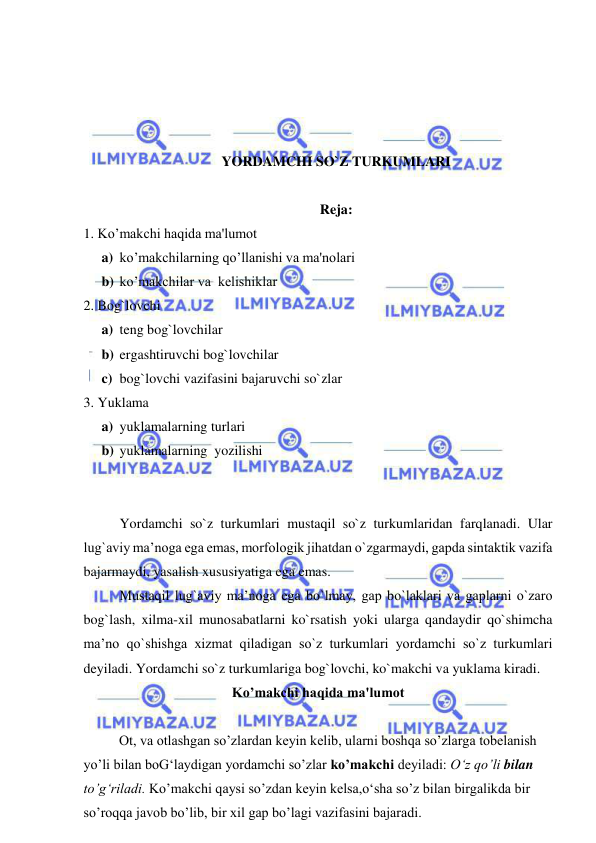  
 
 
 
 
 
YORDAMCHI SO`Z TURKUMLARI 
 
Reja: 
1. Ko’makchi haqida ma'lumot 
a) ko’makchilarning qo’llanishi va ma'nolari 
b) ko’makchilar va  kеlishiklar 
2. Bog`lovchi 
a) teng bog`lovchilar 
b) ergashtiruvchi bog`lovchilar 
c) bog`lovchi vazifasini bajaruvchi so`zlar 
3. Yuklama 
a) yuklamalarning turlari 
b) yuklamalarning  yozilishi 
 
 
Yordamchi so`z turkumlari mustaqil so`z turkumlaridan farqlanadi. Ular 
lug`aviy ma’noga ega emas, morfologik jihatdan o`zgarmaydi, gapda sintaktik vazifa 
bajarmaydi, yasalish xususiyatiga ega emas. 
Mustaqil lug`aviy ma’noga ega bo`lmay, gap bo`laklari va gaplarni o`zaro 
bog`lash, xilma-xil munosabatlarni ko`rsatish yoki ularga qandaydir qo`shimcha 
ma’no qo`shishga xizmat qiladigan so`z turkumlari yordamchi so`z turkumlari 
deyiladi. Yordamchi so`z turkumlariga bog`lovchi, ko`makchi va yuklama kiradi. 
Ko’makchi haqida ma'lumot 
  
   
Ot, va otlashgan so’zlardan kеyin kеlib, ularni boshqa so’zlarga tobеlanish 
yo’li bilan boG‘laydigan yordamchi so’zlar ko’makchi dеyiladi: O‘z qo’li bilan 
to’g‘riladi. Ko’makchi qaysi so’zdan kеyin kеlsa,o‘sha so’z bilan birgalikda bir 
so’roqqa javob bo’lib, bir xil gap bo’lagi vazifasini bajaradi. 
