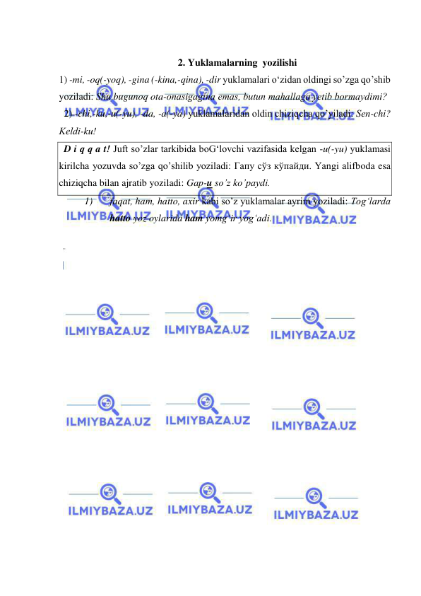  
 
 
2. Yuklamalarning  yozilishi 
1) -mi, -oq(-yoq), -gina (-kina,-qina), -dir yuklamalari o‘zidan oldingi so’zga qo’shib 
yoziladi: Shu bugunoq ota-onasigagina emas, butun mahallaga yеtib bormaydimi? 
  2) -chi,-ku,-u(-yu), -da, -a(-ya) yuklamalaridan oldin chiziqcha qo’yiladi: Sеn-chi? 
Kеldi-ku! 
  D i q q a t! Juft so’zlar tarkibida boG‘lovchi vazifasida kеlgan -u(-yu) yuklamasi 
kirilcha yozuvda so’zga qo’shilib yoziladi: Гапу сўз кўпайди. Yangi alifboda esa 
chiziqcha bilan ajratib yoziladi: Gap-u so’z ko’paydi.  
1) 
faqat, ham, hatto, axir kabi so’z yuklamalar ayrim yoziladi: Tog‘larda 
hatto yoz oylarida ham yomg‘ir yog‘adi. 
 
