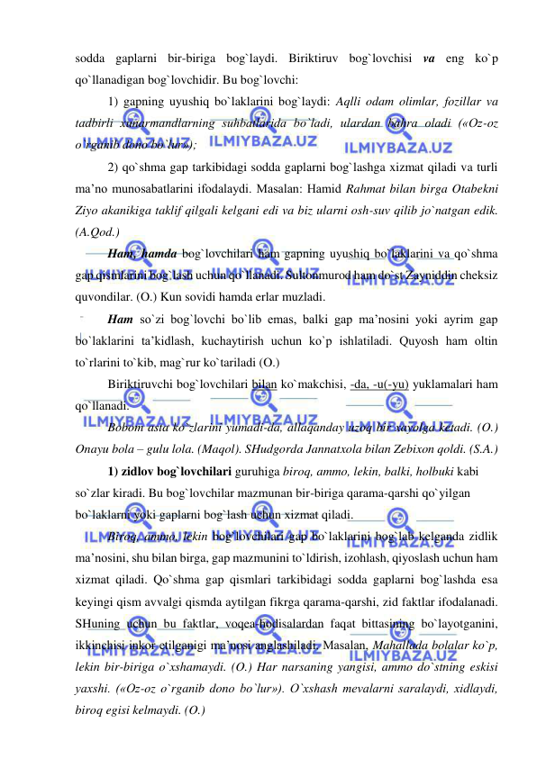  
 
sodda gaplarni bir-biriga bog`laydi. Biriktiruv bog`lovchisi va eng ko`p 
qo`llanadigan bog`lovchidir. Bu bog`lovchi: 
1) gapning uyushiq bo`laklarini bog`laydi: Aqlli odam olimlar, fozillar va 
tadbirli xunarmandlarning suhbatlarida bo`ladi, ulardan bahra oladi («Oz-oz 
o`rganib dono bo`lur»); 
2) qo`shma gap tarkibidagi sodda gaplarni bog`lashga xizmat qiladi va turli 
ma’no munosabatlarini ifodalaydi. Masalan: Hamid Rahmat bilan birga Otabekni 
Ziyo akanikiga taklif qilgali kelgani edi va biz ularni osh-suv qilib jo`natgan edik. 
(A.Qod.) 
Ham, hamda bog`lovchilari ham gapning uyushiq bo`laklarini va qo`shma 
gap qismlarini bog`lash uchun qo`llanadi. Sultonmurod ham do`st Zayniddin cheksiz 
quvondilar. (O.) Kun sovidi hamda erlar muzladi. 
Ham so`zi bog`lovchi bo`lib emas, balki gap ma’nosini yoki ayrim gap 
bo`laklarini ta’kidlash, kuchaytirish uchun ko`p ishlatiladi. Quyosh ham oltin 
to`rlarini to`kib, mag`rur ko`tariladi (O.) 
Biriktiruvchi bog`lovchilari bilan ko`makchisi, -da, -u(-yu) yuklamalari ham 
qo`llanadi. 
Bobom asta ko`zlarini yumadi-da, allaqanday uzoq bir xayolga ketadi. (O.) 
Onayu bola – gulu lola. (Maqol). SHudgorda Jannatxola bilan Zebixon qoldi. (S.A.) 
1) zidlov bog`lovchilari guruhiga biroq, ammo, lekin, balki, holbuki kabi 
so`zlar kiradi. Bu bog`lovchilar mazmunan bir-biriga qarama-qarshi qo`yilgan 
bo`laklarni yoki gaplarni bog`lash uchun xizmat qiladi. 
Biroq, ammo, lekin bog`lovchilari gap bo`laklarini bog`lab kelganda zidlik 
ma’nosini, shu bilan birga, gap mazmunini to`ldirish, izohlash, qiyoslash uchun ham 
xizmat qiladi. Qo`shma gap qismlari tarkibidagi sodda gaplarni bog`lashda esa 
keyingi qism avvalgi qismda aytilgan fikrga qarama-qarshi, zid faktlar ifodalanadi. 
SHuning uchun bu faktlar, voqea-hodisalardan faqat bittasining bo`layotganini, 
ikkinchisi inkor etilganigi ma’nosi anglashiladi. Masalan, Mahallada bolalar ko`p, 
lekin bir-biriga o`xshamaydi. (O.) Har narsaning yangisi, ammo do`stning eskisi 
yaxshi. («Oz-oz o`rganib dono bo`lur»). O`xshash mevalarni saralaydi, xidlaydi, 
biroq egisi kelmaydi. (O.) 
