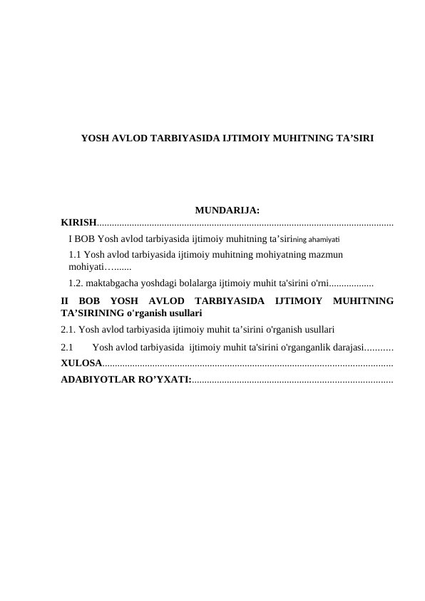 YOSH AVLOD TARBIYASIDA IJTIMOIY MUHITNING TA’SIRI
MUNDARIJA:
KIRISH.......................................................................................................................
I BOB Yosh avlod tarbiyasida ijtimoiy muhitning ta’sirining ahamiyati
1.1 Yosh avlod tarbiyasida ijtimoiy muhitning mohiyatning mazmun 
mohiyati….......
   1.2. maktabgacha yoshdagi bolalarga ijtimoiy muhit ta'sirini o'rni..................
II  BOB  YOSH  AVLOD  TARBIYASIDA  IJTIMOIY  MUHITNING
TA’SIRINING o'rganish usullari
2.1. Yosh avlod tarbiyasida ijtimoiy muhit ta’sirini o'rganish usullari 
2.1
Yosh avlod tarbiyasida  ijtimoiy muhit ta'sirini o'rganganlik darajasi...........
XULOSA....................................................................................................................
ADABIYOTLAR RO’YXATI:................................................................................
