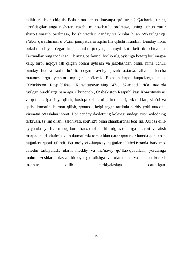 tadbirlar ishlab chiqish. Bola nima uchun jinoyatga qo‘l uradi? Qachonki, uning
atrofidagilar  unga  nisbatan  yaxshi  munosabatda  bo‘lmasa,  uning  uchun  zarur
sharoit yaratib berilmasa, bo‘sh vaqtlari qanday va kimlar bilan o‘tkazilganiga
e’tibor qaratilmasa, u o‘zini jamiyatda ortiqcha his qilishi mumkin. Bunday holat
bolada  ruhiy  o‘zgarishni  hamda  jinoyatga  moyillikni  keltirib  chiqaradi.
Farzandlarining taqdiriga, ularning barkamol bo‘lib ulg‘ayishiga befarq bo‘lmagan
xalq, biror nojoya ish qilgan bolani ayblash va jazolashdan oldin, nima uchun
bunday  hodisa  sodir  bo‘ldi,  degan  savolga  javob  axtarsa,  albatta,  barcha
muammolarga  yechim  topilgan  bo‘lardi.  Bola  nafaqat  huquqlarga,  balki
O‘zbekiston  Respublikasi  Konstitutsiyasining  47-,  52-moddalarida  nazarda
tutilgan burchlarga ham ega. Chunonchi, O‘zbekiston Respublikasi Konstitutsiyasi
va qonunlariga rioya qilish, boshqa kishilarning huquqlari, erkinliklari, sha’ni va
qadr-qimmatini hurmat qilish, qonunda belgilangan tartibda harbiy yoki muqobil
xizmatni o‘tashdan iborat. Har qanday davlatning kelajagi undagi yosh avlodning
tarbiyasi, ta’lim olishi, salohiyati, sog‘lig‘i bilan chambarchas bog‘liq. Xulosa qilib
aytganda,  yoshlarni  sog‘lom,  barkamol  bo‘lib  ulg‘ayishlariga  sharoit  yaratish
maqsadida davlatimiz va hukumatimiz tomonidan qator qonunlar hamda qonunosti
hujjatlari qabul qilindi. Bu me’yoriy-huquqiy hujjatlar O‘zbekistonda barkamol
avlodni  tarbiyalash,  ularni  moddiy  va  ma’naviy  qo‘llab-quvatlash,  yordamga
muhtoj  yoshlarni  davlat  himoyasiga  olishga  va  ularni  jamiyat  uchun  kerakli
insonlar
 
qilib
 
tarbiyalashga
 
qaratilgan.
10
