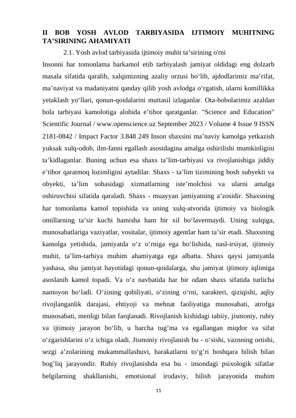 II  BOB  YOSH  AVLOD  TARBIYASIDA  IJTIMOIY  MUHITNING
TA’SIRINING AHAMIYATI  
2.1. Yosh avlod tarbiyasida ijtimoiy muhit ta’sirining o'rni 
Insonni har tomonlama barkamol etib tarbiyalash jamiyat oldidagi eng dolzarb
masala sifatida qaralib, xalqimizning azaliy orzusi bo‘lib, ajdodlarimiz ma’rifat,
ma’naviyat va madaniyatni qanday qilib yosh avlodga o‘rgatish, ularni komillikka
yetaklash yo‘llari, qonun-qoidalarini muttasil izlaganlar. Ota-bobolarimiz azaldan
bola tarbiyasi kamolotiga alohida e’tibor qaratganlar. "Science and Education"
Scientific Journal / www.openscience.uz September 2023 / Volume 4 Issue 9 ISSN
2181-0842 / Impact Factor 3.848 249 Inson shaxsini ma’naviy kamolga yetkazish
yuksak xulq-odob, ilm-fanni egallash asosidagina amalga oshirilishi mumkinligini
ta’kidlaganlar. Buning uchun esa shaxs ta’lim-tarbiyasi va rivojlanishiga jiddiy
e’tibor qaratmoq lozimligini aytadilar. Shaxs - ta’lim tizimining bosh subyekti va
obyekti,  ta’lim  sohasidagi  xizmatlarning  iste’molchisi  va  ularni  amalga
oshiruvchisi sifatida qaraladi. Shaxs - muayyan jamiyatning a’zosidir. Shaxsning
har  tomonlama  kamol  topishida  va  uning  xulq-atvorida  ijtimoiy  va  biologik
omillarning  ta’sir  kuchi  hamisha  ham  bir  xil  bo‘lavermaydi.  Uning  xulqiga,
munosabatlariga vaziyatlar, vositalar, ijtimoiy agentlar ham ta’sir etadi. Shaxsning
kamolga yetishida,  jamiyatda  o‘z o‘rniga ega  bo‘lishida,  nasl-irsiyat,  ijtimoiy
muhit,  ta’lim-tarbiya  muhim  ahamiyatga  ega  albatta.  Shaxs  qaysi  jamiyatda
yashasa, shu jamiyat hayotidagi qonun-qoidalarga, shu jamiyat ijtimoiy iqlimiga
asoslanib kamol topadi. Va o‘z navbatida har bir odam shaxs sifatida turlicha
namoyon bo‘ladi. O‘zining qobiliyati, o‘zining o‘rni, xarakteri, qiziqishi, aqliy
rivojlanganlik  darajasi,  ehtiyoji  va  mehnat  faoliyatiga  munosabati,  atrofga
munosabati, menligi bilan farqlanadi. Rivojlanish kishidagi tabiiy, jismoniy, ruhiy
va  ijtimoiy  jarayon  bo‘lib,  u  barcha  tug’ma  va  egallangan  miqdor  va  sifat
o‘zgarishlarini o‘z ichiga oladi. Jismoniy rivojlanish bu - o‘sishi, vaznning ortishi,
sezgi a’zolarining mukammallashuvi, harakatlarni to‘g’ri boshqara bilish bilan
bog’liq jarayondir. Ruhiy rivojlanishda esa  bu - insondagi  psixologik sifatlar
belgilarning  shakllanishi,  emotsional  irodaviy,  bilish  jarayonida  muhim
11
