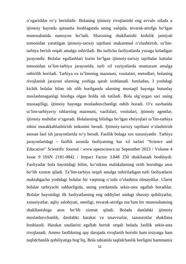 o‘zgarishlar ro‘y berishidir. Bolaning ijtimoiy rivojlanishi eng avvalo oilada u
ijtimoiy hayotda qatnasha boshlaganda  uning xulqida, tevarak-atrofga bo‘lgan
munosabatida  namoyon  bo‘ladi.  Shaxsning  shakllanishi  kishilik  jamiyati
tomonidan yaratilgan ijtimoiy-tarixiy tajribani  mukammal o‘zlashtirish, ta’lim-
tarbiya berish orqali amalga oshiriladi. Bu turlicha faoliyatlarda yuzaga keladigan
jarayondir. Bolalar egallashlari lozim bo‘lgan ijtimoiy-tarixiy tajribalar kattalar
tomonidan  ta’lim-tarbiya  jarayonida,  turli  xil  vaziyatlarda  muntazam  amalga
oshirilib boriladi. Tarbiya va ta’limning mazmuni, vositalari, metodlari, bolaning
rivojlanish  jarayoni  ularning  yoshiga  qarab  izohlanadi.  Jumladan,  3  yoshdagi
kichik  bolalar  bilan  ish  olib  borilganda  ularning  mustaqil  hayotga  butunlay
moslashmaganligi hisobga olgan holda ish tutiladi. Bola ulg’aygan sari uning
mustaqilligi,  ijtimoiy  hayotga  moslashuvchanligi  oshib  boradi.  O‘z  navbatida
ta’lim-tarbiyaviy  ishlarning  mazmuni,  vazifalari,  vositalari,  ijtimoiy  agentlar,
ijtimoiy muhitlar o‘zgaradi. Bolalarning bilishga bo‘lgan ehtiyojlari ta’lim-tarbiya
ishini murakkablashtirish imkonini beradi. Ijtimoiy-tarixiy tajribani o‘zlashtirish
asosan faol ish jarayonlarida ro‘y beradi. Faollik bolaga xos xususiyatdir. Tarbiya
jarayonlaridagi  -  faollik  asosida  faoliyatning  har  xil  turlari  "Science  and
Education" Scientific Journal / www.openscience.uz September 2023 / Volume 4
Issue  9  ISSN  2181-0842  /  Impact  Factor  3.848  250  shakllanadi  boshlaydi.
Faoliyatlar bola hayotidagi bilim, ko‘nikma malakalarning ortib borishiga asos
bo‘lib xizmat qiladi. Ta’lim-tarbiya orqali amalga oshiriladigan turli faoliyatlarni
maktabgacha yoshdagi bolalar bir vaqtning o‘zida o‘zlashtira olmaydilar. Ularni
bolalar  tarbiyachi  rahbarligida,  uning  yordamida  sekin-asta  egallab  boradilar.
Bolalar hayotidagi ilk faoliyatlarning eng oddiylari undagi shaxsiy qobiliyatlar,
xususiyatlar, aqliy salohiyati, menligi, tevarak-atrofga ma’lum bir munosabatning
shakllanishiga  asos  bo‘lib  xizmat  qiladi.  Bolada  dastlabki  ijtimoiy
moslashuvchanlik,  dastlabki  harakat  va  tasavvurlar,  taassurotlar  shakllana
boshlaydi.  Harakat  usullarini  egallab  borish  orqali  bolada  faollik  sekin-asta
rivojlanadi. Ammo faollikning qay darajada rivojlanib borishi ham irsiyatga ham
taqlidchanlik qobiliyatiga bog’liq. Bola tabiatida taqlidchanlik borligini hammamiz
12
