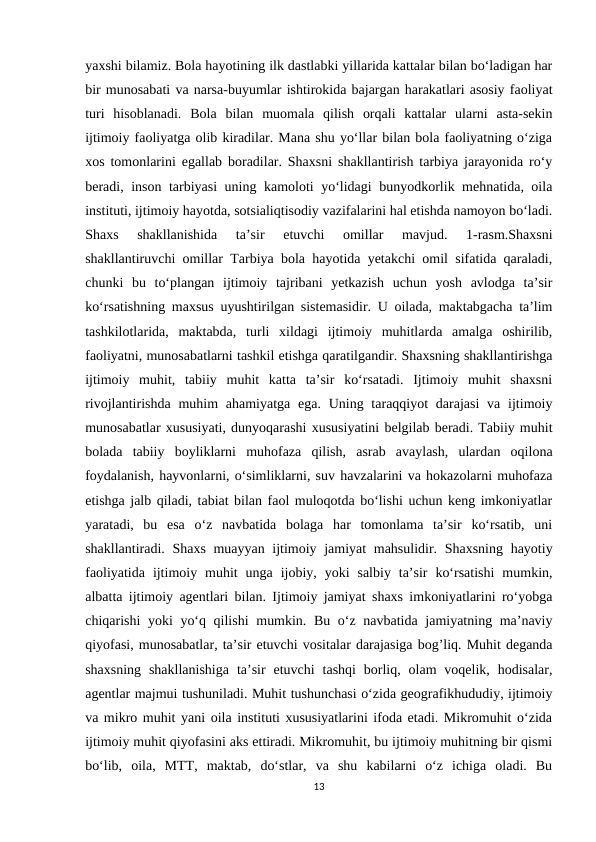 yaxshi bilamiz. Bola hayotining ilk dastlabki yillarida kattalar bilan bo‘ladigan har
bir munosabati va narsa-buyumlar ishtirokida bajargan harakatlari asosiy faoliyat
turi  hisoblanadi.  Bola  bilan  muomala  qilish  orqali  kattalar  ularni  asta-sekin
ijtimoiy faoliyatga olib kiradilar. Mana shu yo‘llar bilan bola faoliyatning o‘ziga
xos tomonlarini egallab boradilar. Shaxsni shakllantirish tarbiya jarayonida ro‘y
beradi, inson tarbiyasi uning kamoloti yo‘lidagi bunyodkorlik mehnatida, oila
instituti, ijtimoiy hayotda, sotsialiqtisodiy vazifalarini hal etishda namoyon bo‘ladi.
Shaxs  shakllanishida  ta’sir  etuvchi  omillar  mavjud.  1-rasm.Shaxsni
shakllantiruvchi omillar Tarbiya bola hayotida yetakchi omil sifatida qaraladi,
chunki  bu  to‘plangan  ijtimoiy  tajribani  yetkazish  uchun  yosh  avlodga  ta’sir
ko‘rsatishning maxsus uyushtirilgan sistemasidir. U oilada, maktabgacha ta’lim
tashkilotlarida,  maktabda,  turli  xildagi  ijtimoiy  muhitlarda  amalga  oshirilib,
faoliyatni, munosabatlarni tashkil etishga qaratilgandir. Shaxsning shakllantirishga
ijtimoiy  muhit,  tabiiy  muhit  katta  ta’sir  ko‘rsatadi.  Ijtimoiy  muhit  shaxsni
rivojlantirishda muhim  ahamiyatga ega. Uning taraqqiyot  darajasi  va  ijtimoiy
munosabatlar xususiyati, dunyoqarashi xususiyatini belgilab beradi. Tabiiy muhit
bolada  tabiiy  boyliklarni  muhofaza  qilish,  asrab  avaylash,  ulardan  oqilona
foydalanish, hayvonlarni, o‘simliklarni, suv havzalarini va hokazolarni muhofaza
etishga jalb qiladi, tabiat bilan faol muloqotda bo‘lishi uchun keng imkoniyatlar
yaratadi,  bu  esa  o‘z  navbatida  bolaga  har  tomonlama  ta’sir  ko‘rsatib,  uni
shakllantiradi. Shaxs muayyan ijtimoiy jamiyat  mahsulidir. Shaxsning hayotiy
faoliyatida  ijtimoiy  muhit  unga  ijobiy,  yoki  salbiy  ta’sir  ko‘rsatishi  mumkin,
albatta ijtimoiy agentlari bilan. Ijtimoiy jamiyat shaxs imkoniyatlarini ro‘yobga
chiqarishi yoki yo‘q qilishi  mumkin. Bu o‘z navbatida jamiyatning ma’naviy
qiyofasi, munosabatlar, ta’sir etuvchi vositalar darajasiga bog’liq. Muhit deganda
shaxsning  shakllanishiga  ta’sir  etuvchi  tashqi  borliq,  olam  voqelik,  hodisalar,
agentlar majmui tushuniladi. Muhit tushunchasi o‘zida geografikhududiy, ijtimoiy
va mikro muhit yani oila instituti xususiyatlarini ifoda etadi. Mikromuhit o‘zida
ijtimoiy muhit qiyofasini aks ettiradi. Mikromuhit, bu ijtimoiy muhitning bir qismi
bo‘lib,  oila,  MTT,  maktab,  do‘stlar,  va  shu  kabilarni  o‘z  ichiga  oladi.  Bu
13
