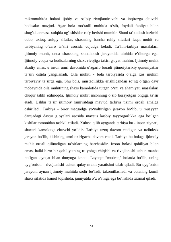 mikromuhitda  bolani  ijobiy  va  salbiy  rivojlantiruvchi  va  inqirozga  eltuvchi
hodisalar  mavjud.  Agar  bola  mo‘tadil  muhitda  o‘sib,  foydali  faoliyat  bilan
shug’ullanmasa xulqida og’ishishlar ro‘y berishi mumkin Shuni ta’kidlash lozimki
odob,  axioq,  xulqiy  sifatlar,  shaxsning  barcha  ruhiy  sifatlari  faqat  muhit  va
tarbiyaning  o‘zaro  ta’siri  asosida  vujudga  keladi.  Ta’lim-tarbiya  masalalari,
ijtimoiy  muhit,  unda  shaxsning  shakllanish  jarayonida  alohida  e’tiborga  ega.
Ijtimoiy voqea va hodisalarning shaxs rivojiga ta'siri g'oyat muhim. Ijtimoiy muhit
abadiy emas, u inson umri davomida o‘zgarib boradi ijtimoiytarixiy qonuniyatlar
ta’siri  ostida  yangilanadi.  Oila  muhiti  -  bola  tarbiyasida  o‘ziga  xos  muhim
tarbiyaviy ta’sirga ega. Shu bois, mustaqillikka erishilgandan so‘ng o‘tgan davr
mobaynida oila muhitining shaxs kamolotida tutgan o‘rni va ahamiyati masalalari
chuqur tahlil etilmoqda. Ijtimoiy muhit insonning o‘sib borayotgan ongiga ta’sir
etadi.  Ushbu  ta’sir  ijtimoiy  jamiyatdagi  mavjud  tarbiya  tizimi  orqali  amalga
oshiriladi. Tarbiya - biror maqsadga yo‘naltirilgan jarayon bo‘lib, u muayyan
darajadagi dastur  g’oyalari  asosida  maxsus kasbiy tayyorgarlikka ega bo‘lgan
kishilar tomonidan tashkil etiladi. Xulosa qilib aytganda tarbiya bu - inson ziynati,
shaxsni kamolotga eltuvchi yo‘ldir. Tarbiya uzoq davom etadigan va uzliuksiz
jarayon bo‘lib, kishining umri oxirigacha davom etadi. Tarbiya bu bolaga ijtimoiy
muhit  orqali  qilinadigan  ta’sirlarning barchasidir.  Inson  bolasi  qobiliyat  bilan
emas, balki biror bir qobiliyatning ro‘yobga chiqishi va rivojlanishi uchun manba
bo‘lgan layoqat bilan dunyoga keladi. Layoqat “mudroq” holatda bo‘lib, uning
uyg‘onishi - rivojlanishi uchun qulay muhit yaratishni talab qiladi. Bu uyg’onish
jarayoni aynan ijtimoiy muhitda sodir bo‘ladi, takomillashadi va bolaning komil
shaxs sifatida kamol topishida, jamiyatda o‘z o‘rniga ega bo‘lishida xizmat qiladi.
14
