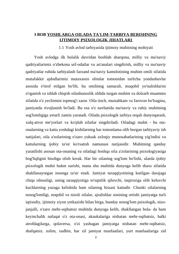 I BOB YOSHLARGA OILADA TA'LIM-TARBIYA BERISHNING
IJTIMOIY PSIXOLOGIK JIHATLARI
 
   
1.1 Yosh avlod tarbiyasida ijtimoiy muhitning mohiyati
Yosh avlodga ilk bolalik davridan boshlab sharqona, milliy va ma'naviy
qadriyatlarimiz o'zbekona urf-odatlar va an'analari singdirish, milliy va ma'naviy
qadriyatlar ruhida tarbiyalash farzand ma'naviy kamolotining muhim omili sifatida
mutafakkir  ajdodlarimiz  mutaxassis  olimlar  tomonidan  turlicha  yondashuvlar
asosida  e'tirof  etilgan  bo'lib,  bu  omilning  samarali,  muqobil  yo'nalishlarini
o'rganish va ishlab chiqish oilashunoslik oldida turgan muhim va dolzarb muammo
sifatida o'z yechimini topmog'i zarur. Oila tinch, mustahkam va farovon bo'lsagina,
jamiyatda rivojlanish bo'ladi. Bu esa o'z navbatida ma'naviy va ruhiy muhitning
sog'lomligiga yetarli zamin yaratadi. Oilada psixologik tarbiya orqali dunyoqarash,
xulq-atvor me'yorlari va ko'plab sifatlar singdiriladi. Oiladagi muhit - bu ota-
onalarning va katta yoshdagi kishilarning har tomonlama olib borgan tarbiyaviy ish
natijalari, oila a'zolarining o'zaro yuksak axloqiy munosabatlarining yig'indisi va
kattalarning  ijobiy  ta'sir  ko'rsatish  namunasi  natijasidir.  Muhitning  qanday
yaratilishi asosan ota-onaning va oiladagi boshqa oila a'zolarining psixologiyasiga
bog'liqligini hisobga olish kerak. Har bir oilaning sog'lom bo'lishi, ularda ijobiy
psixologik muhit hukm surishi, mana shu muhitda dunyoga kelib shaxs sifatida
shakllanayotgan insonga ta'sir  etadi. Jamiyat  taraqqiyotining kutilgan darajaga
chiqa olmasligi, uning taraqqiyotiga to'sqinlik qiluvchi, inqiroziga olib keluvchi
kuchlarning yuzaga kelishida ham oilaning hissasi kattadir. Chunki oilalarning
nosog'lomligi, noqobil va nizoli oilalar, ajralishlar sonining ortishi jamiyatga turli
iqtisodiy, ijtimoiy ziyon yetkazishi bilan birga, bunday nosog'lom psixologik, nizo-
janjalli, o'zaro mehr-oqibatsiz muhitda dunyoga kelib, shakllangan bola- da ham
keyinchalik  nafaqat  o'z  ota-onasi,  akaukalariga  nisbatan  mehr-oqibatsiz,  balki
atrofdagilarga,  qolaversa,  o'zi  yashagan  jamiyatga  nisbatan  mehr-oqibatsiz,
shafqatsiz.  zolim,  xudbin,  har  xil  jamiyat  manfaatlari,  yurt  manfaatlariga  zid
2
