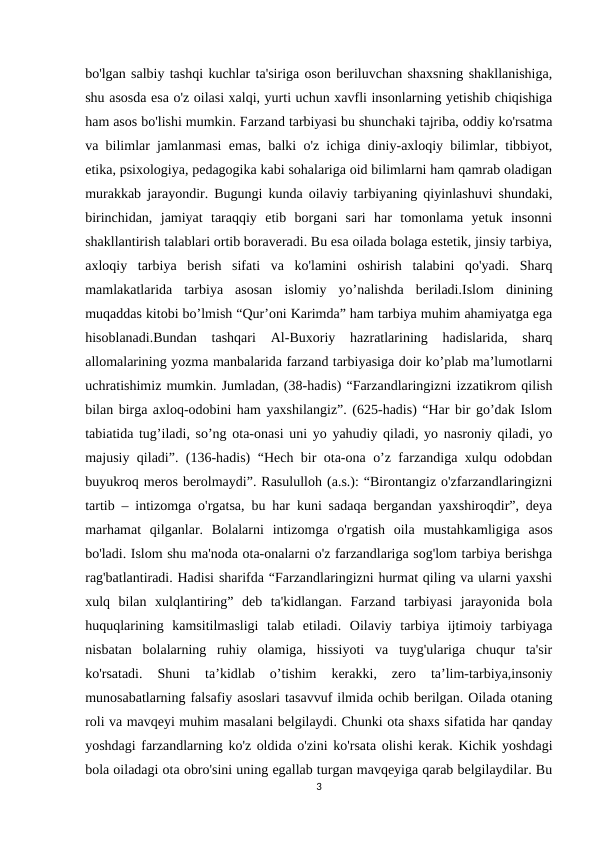 bo'lgan salbiy tashqi kuchlar ta'siriga oson beriluvchan shaxsning shakllanishiga,
shu asosda esa o'z oilasi xalqi, yurti uchun xavfli insonlarning yetishib chiqishiga
ham asos bo'lishi mumkin. Farzand tarbiyasi bu shunchaki tajriba, oddiy ko'rsatma
va bilimlar jamlanmasi emas, balki o'z ichiga diniy-axloqiy bilimlar, tibbiyot,
etika, psixologiya, pedagogika kabi sohalariga oid bilimlarni ham qamrab oladigan
murakkab jarayondir. Bugungi kunda oilaviy tarbiyaning qiyinlashuvi shundaki,
birinchidan,  jamiyat  taraqqiy  etib  borgani  sari  har  tomonlama  yetuk  insonni
shakllantirish talablari ortib boraveradi. Bu esa oilada bolaga estetik, jinsiy tarbiya,
axloqiy  tarbiya  berish  sifati  va  ko'lamini  oshirish  talabini  qo'yadi.  Sharq
mamlakatlarida  tarbiya  asosan  islomiy  yo’nalishda  beriladi.Islom  dinining
muqaddas kitobi bo’lmish “Qur’oni Karimda” ham tarbiya muhim ahamiyatga ega
hisoblanadi.Bundan  tashqari  Al-Buxoriy  hazratlarining  hadislarida,  sharq
allomalarining yozma manbalarida farzand tarbiyasiga doir ko’plab ma’lumotlarni
uchratishimiz mumkin. Jumladan, (38-hadis) “Farzandlaringizni izzatikrom qilish
bilan birga axloq-odobini ham yaxshilangiz”. (625-hadis) “Har bir go’dak Islom
tabiatida tug’iladi, so’ng ota-onasi uni yo yahudiy qiladi, yo nasroniy qiladi, yo
majusiy qiladi”. (136-hadis) “Hech bir ota-ona o’z farzandiga xulqu odobdan
buyukroq meros berolmaydi”. Rasululloh (a.s.): “Birontangiz o'zfarzandlaringizni
tartib – intizomga o'rgatsa, bu har kuni sadaqa bergandan yaxshiroqdir”, deya
marhamat  qilganlar.  Bolalarni  intizomga  o'rgatish  oila  mustahkamligiga  asos
bo'ladi. Islom shu ma'noda ota-onalarni o'z farzandlariga sog'lom tarbiya berishga
rag'batlantiradi. Hadisi sharifda “Farzandlaringizni hurmat qiling va ularni yaxshi
xulq  bilan  xulqlantiring”  deb  ta'kidlangan.  Farzand  tarbiyasi  jarayonida  bola
huquqlarining  kamsitilmasligi  talab  etiladi.  Oilaviy  tarbiya  ijtimoiy  tarbiyaga
nisbatan  bolalarning  ruhiy  olamiga,  hissiyoti  va  tuyg'ulariga  chuqur  ta'sir
ko'rsatadi.  Shuni  ta’kidlab  o’tishim  kerakki,  zero  ta’lim-tarbiya,insoniy
munosabatlarning falsafiy asoslari tasavvuf ilmida ochib berilgan. Oilada otaning
roli va mavqeyi muhim masalani belgilaydi. Chunki ota shaxs sifatida har qanday
yoshdagi farzandlarning ko'z oldida o'zini ko'rsata olishi kerak. Kichik yoshdagi
bola oiladagi ota obro'sini uning egallab turgan mavqeyiga qarab belgilaydilar. Bu
3
