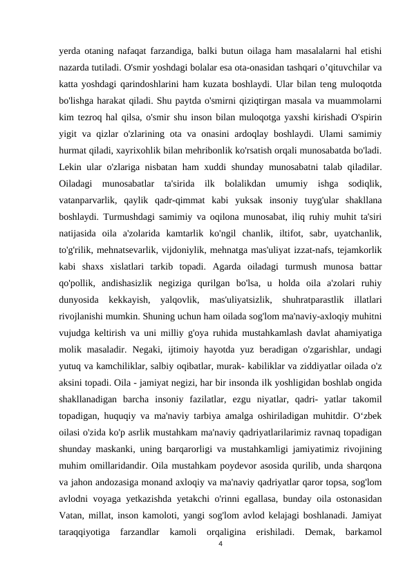 yerda otaning nafaqat farzandiga, balki butun oilaga ham masalalarni hal etishi
nazarda tutiladi. O'smir yoshdagi bolalar esa ota-onasidan tashqari o’qituvchilar va
katta yoshdagi qarindoshlarini ham kuzata boshlaydi. Ular bilan teng muloqotda
bo'lishga harakat qiladi. Shu paytda o'smirni qiziqtirgan masala va muammolarni
kim tezroq hal qilsa, o'smir shu inson bilan muloqotga yaxshi kirishadi O'spirin
yigit va qizlar  o'zlarining ota va onasini  ardoqlay boshlaydi. Ulami samimiy
hurmat qiladi, xayrixohlik bilan mehribonlik ko'rsatish orqali munosabatda bo'ladi.
Lekin ular o'zlariga nisbatan ham xuddi shunday munosabatni  talab qiladilar.
Oiladagi  munosabatlar  ta'sirida  ilk  bolalikdan  umumiy  ishga  sodiqlik,
vatanparvarlik,  qaylik  qadr-qimmat  kabi  yuksak  insoniy  tuyg'ular  shakllana
boshlaydi. Turmushdagi samimiy va oqilona munosabat, iliq ruhiy muhit ta'siri
natijasida  oila  a'zolarida  kamtarlik  ko'ngil  chanlik,  iltifot,  sabr,  uyatchanlik,
to'g'rilik, mehnatsevarlik, vijdoniylik, mehnatga mas'uliyat izzat-nafs, tejamkorlik
kabi  shaxs  xislatlari  tarkib  topadi.  Agarda  oiladagi  turmush  munosa  battar
qo'pollik,  andishasizlik  negiziga  qurilgan  bo'lsa,  u  holda  oila  a'zolari  ruhiy
dunyosida  kekkayish,  yalqovlik,  mas'uliyatsizlik,  shuhratparastlik  illatlari
rivojlanishi mumkin. Shuning uchun ham oilada sog'lom ma'naviy-axloqiy muhitni
vujudga keltirish va uni milliy g'oya ruhida mustahkamlash davlat ahamiyatiga
molik masaladir.  Negaki,  ijtimoiy  hayotda yuz  beradigan  o'zgarishlar, undagi
yutuq va kamchiliklar, salbiy oqibatlar, murak- kabiliklar va ziddiyatlar oilada o'z
aksini topadi. Oila - jamiyat negizi, har bir insonda ilk yoshligidan boshlab ongida
shakllanadigan  barcha  insoniy  fazilatlar,  ezgu  niyatlar,  qadri-  yatlar  takomil
topadigan, huquqiy va ma'naviy tarbiya amalga oshiriladigan muhitdir. Oʻzbek
oilasi o'zida ko'p asrlik mustahkam ma'naviy qadriyatlarilarimiz ravnaq topadigan
shunday maskanki, uning barqarorligi va mustahkamligi jamiyatimiz rivojining
muhim omillaridandir. Oila mustahkam poydevor asosida qurilib, unda sharqona
va jahon andozasiga monand axloqiy va ma'naviy qadriyatlar qaror topsa, sog'lom
avlodni voyaga yetkazishda yetakchi o'rinni egallasa, bunday oila ostonasidan
Vatan, millat, inson kamoloti, yangi sog'lom avlod kelajagi boshlanadi. Jamiyat
taraqqiyotiga  farzandlar  kamoli  orqaligina  erishiladi.  Demak,  barkamol
4

