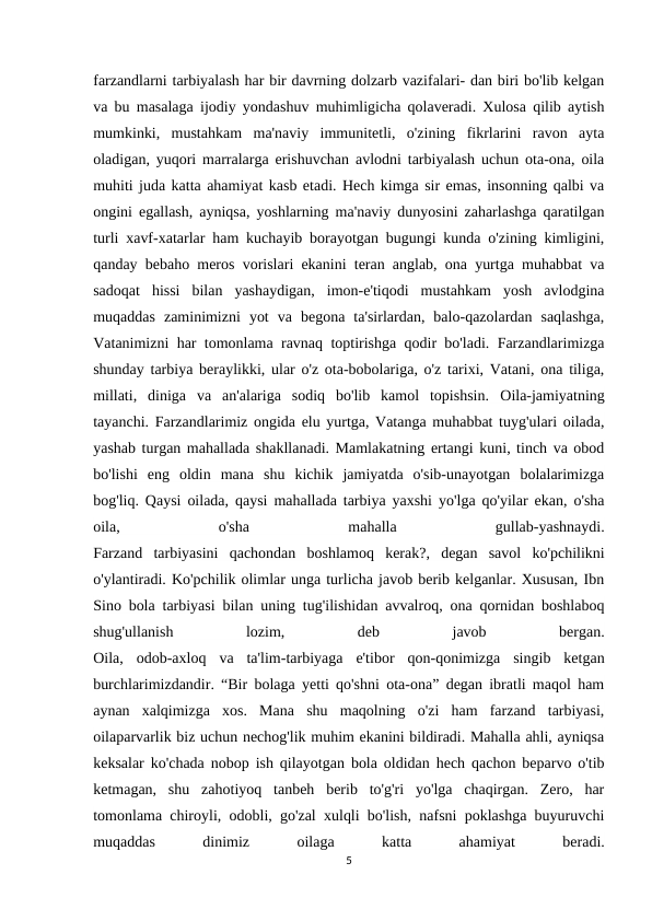 farzandlarni tarbiyalash har bir davrning dolzarb vazifalari- dan biri bo'lib kelgan
va bu masalaga ijodiy yondashuv muhimligicha qolaveradi. Xulosa qilib aytish
mumkinki,  mustahkam  ma'naviy  immunitetli,  o'zining  fikrlarini  ravon  ayta
oladigan, yuqori marralarga erishuvchan avlodni tarbiyalash uchun ota-ona, oila
muhiti juda katta ahamiyat kasb etadi. Hech kimga sir emas, insonning qalbi va
ongini egallash, ayniqsa, yoshlarning ma'naviy dunyosini zaharlashga qaratilgan
turli xavf-xatarlar ham kuchayib borayotgan bugungi kunda o'zining kimligini,
qanday bebaho meros vorislari ekanini teran anglab, ona yurtga muhabbat va
sadoqat  hissi  bilan  yashaydigan,  imon-e'tiqodi  mustahkam  yosh  avlodgina
muqaddas  zaminimizni  yot  va  begona  ta'sirlardan,  balo-qazolardan  saqlashga,
Vatanimizni har tomonlama ravnaq toptirishga qodir bo'ladi. Farzandlarimizga
shunday tarbiya beraylikki, ular o'z ota-bobolariga, o'z tarixi, Vatani, ona tiliga,
millati,  diniga  va  an'alariga  sodiq  bo'lib  kamol  topishsin. Oila-jamiyatning
tayanchi. Farzandlarimiz ongida elu yurtga, Vatanga muhabbat tuyg'ulari oilada,
yashab turgan mahallada shakllanadi. Mamlakatning ertangi kuni, tinch va obod
bo'lishi  eng  oldin  mana  shu  kichik  jamiyatda  o'sib-unayotgan  bolalarimizga
bog'liq. Qaysi oilada, qaysi mahallada tarbiya yaxshi yo'lga qo'yilar ekan, o'sha
oila,
 
o'sha
 
mahalla
 
gullab-yashnaydi.
Farzand  tarbiyasini  qachondan  boshlamoq  kerak?,  degan  savol  ko'pchilikni
o'ylantiradi. Ko'pchilik olimlar unga turlicha javob berib kelganlar. Xususan, Ibn
Sino bola tarbiyasi bilan uning tug'ilishidan avvalroq, ona qornidan boshlaboq
shug'ullanish
 
lozim,
 
deb
 
javob
 
bergan.
Oila,  odob-axloq  va  ta'lim-tarbiyaga  e'tibor  qon-qonimizga  singib  ketgan
burchlarimizdandir. “Bir bolaga yetti qo'shni ota-ona” degan ibratli maqol ham
aynan  xalqimizga  xos.  Mana  shu  maqolning  o'zi  ham  farzand  tarbiyasi,
oilaparvarlik biz uchun nechog'lik muhim ekanini bildiradi. Mahalla ahli, ayniqsa
keksalar ko'chada nobop ish qilayotgan bola oldidan hech qachon beparvo o'tib
ketmagan,  shu  zahotiyoq  tanbeh  berib  to'g'ri  yo'lga  chaqirgan.  Zero,  har
tomonlama chiroyli, odobli, go'zal xulqli bo'lish, nafsni poklashga buyuruvchi
muqaddas
 
dinimiz
 
oilaga
 
katta
 
ahamiyat
 
beradi.
5
