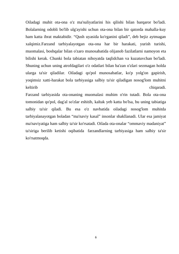 Oiladagi  muhit  ota-ona  o'z  ma'suliyatlarini  his  qilishi  bilan  barqaror  bo'ladi.
Bolalarning odobli bo'lib ulg'ayishi uchun ota-ona bilan bir qatorda mahalla-kuy
ham katta ibrat maktabidir. “Qush uyasida ko'rganini qiladi”, deb bejiz aytmagan
xalqimiz.Farzand  tarbiyalayotgan  ota-ona  har  bir  harakati,  yurish  turishi,
muomalasi, boshqalar bilan o'zaro munosabatida olijanob fazilatlarni namoyon eta
bilishi kerak. Chunki bola tabiatan nihoyatda taqlidchan va kuzatuvchan bo'ladi.
Shuning uchun uning atrofdagilari o'z odatlari bilan ba'zan o'zlari sezmagan holda
ularga  ta'sir  qiladilar.  Oiladagi  qo'pol  munosabatlar,  ko'p  yolg'on  gapirish,
yoqimsiz xatti-harakat bola tarbiyasiga salbiy ta'sir qiladigan nosog'lom muhitni
keltirib
 
chiqaradi.
Farzand  tarbiyasida  ota-onaning  muomalasi  muhim  o'rin  tutadi.  Bola  ota-ona
tomonidan qo'pol, dag'al so'zlar eshitib, kaltak yeb katta bo'lsa, bu uning tabiatiga
salbiy  ta'sir  qiladi.  Bu  esa  o'z  navbatida  oiladagi  nosog'lom  muhitda
tarbiyalanayotgan boladan “ma'naviy kasal” insonlar shakllanadi. Ular esa jamiyat
ma'naviyatiga ham salbiy ta'sir ko'rsatadi. Oilada ota-onalar “ommaviy madaniyat”
ta'siriga  berilib  ketishi  oqibatida  farzandlarning  tarbiyasiga  ham  salbiy  ta'sir
ko'rsatmoqda.
6
