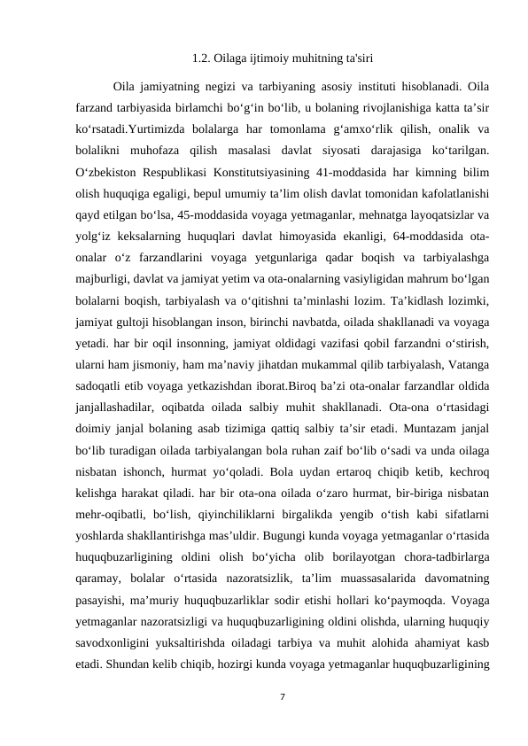 1.2. Oilaga ijtimoiy muhitning ta'siri
Oila jamiyatning negizi va tarbiyaning asosiy instituti hisoblanadi. Oila
farzand tarbiyasida birlamchi bo‘g‘in bo‘lib, u bolaning rivojlanishiga katta ta’sir
ko‘rsatadi.Yurtimizda  bolalarga  har  tomonlama  g‘amxo‘rlik  qilish,  onalik  va
bolalikni  muhofaza  qilish  masalasi  davlat  siyosati  darajasiga  ko‘tarilgan.
O‘zbekiston Respublikasi  Konstitutsiyasining 41-moddasida har kimning bilim
olish huquqiga egaligi, bepul umumiy ta’lim olish davlat tomonidan kafolatlanishi
qayd etilgan bo‘lsa, 45-moddasida voyaga yetmaganlar, mehnatga layoqatsizlar va
yolg‘iz keksalarning huquqlari  davlat  himoyasida  ekanligi, 64-moddasida ota-
onalar  o‘z  farzandlarini  voyaga  yetgunlariga  qadar  boqish  va  tarbiyalashga
majburligi, davlat va jamiyat yetim va ota-onalarning vasiyligidan mahrum bo‘lgan
bolalarni boqish, tarbiyalash va o‘qitishni ta’minlashi lozim. Ta’kidlash lozimki,
jamiyat gultoji hisoblangan inson, birinchi navbatda, oilada shakllanadi va voyaga
yetadi. har bir oqil insonning, jamiyat oldidagi vazifasi qobil farzandni o‘stirish,
ularni ham jismoniy, ham ma’naviy jihatdan mukammal qilib tarbiyalash, Vatanga
sadoqatli etib voyaga yetkazishdan iborat.Biroq ba’zi ota-onalar farzandlar oldida
janjallashadilar,  oqibatda  oilada  salbiy  muhit  shakllanadi.  Ota-ona  o‘rtasidagi
doimiy janjal bolaning asab tizimiga qattiq salbiy ta’sir etadi. Muntazam janjal
bo‘lib turadigan oilada tarbiyalangan bola ruhan zaif bo‘lib o‘sadi va unda oilaga
nisbatan ishonch, hurmat yo‘qoladi. Bola uydan ertaroq chiqib ketib, kechroq
kelishga harakat qiladi. har bir ota-ona oilada o‘zaro hurmat, bir-biriga nisbatan
mehr-oqibatli,  bo‘lish,  qiyinchiliklarni  birgalikda  yengib  o‘tish  kabi  sifatlarni
yoshlarda shakllantirishga mas’uldir. Bugungi kunda voyaga yetmaganlar o‘rtasida
huquqbuzarligining  oldini  olish  bo‘yicha  olib  borilayotgan  chora-tadbirlarga
qaramay,  bolalar  o‘rtasida  nazoratsizlik,  ta’lim  muassasalarida  davomatning
pasayishi, ma’muriy huquqbuzarliklar sodir etishi hollari ko‘paymoqda. Voyaga
yetmaganlar nazoratsizligi va huquqbuzarligining oldini olishda, ularning huquqiy
savodxonligini yuksaltirishda oiladagi tarbiya va muhit alohida ahamiyat kasb
etadi. Shundan kelib chiqib, hozirgi kunda voyaga yetmaganlar huquqbuzarligining
7
