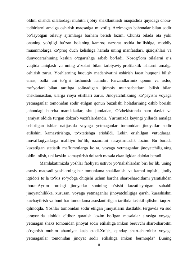 oldini olishda oilalardagi muhitni ijobiy shakllantirish maqsadida quyidagi chora-
tadbirlarni amalga oshirish maqsadga muvofiq. Arzimagan bahonalar bilan sodir
bo‘layotgan  oilaviy  ajrimlarga  barham  berish  lozim.  Chunki  oilada  ota  yoki
onaning  yo‘qligi  ba’zan  bolaning  kamroq  nazorat  ostida  bo‘lishiga,  moddiy
muammolarga ko‘proq duch kelishiga hamda uning manfaatlari, qiziqishlari va
dunyoqarashining  keskin  o‘zgarishga  sabab  bo‘ladi.  Nosog‘lom  oilalarni  o‘z
vaqtida aniqlash va uning a’zolari  bilan tarbiyaviy-profilaktik ishlarni  amalga
oshirish zarur. Yoshlarning huquqiy madaniyatini oshirish faqat huquqni bilish
emas,  balki  uni  to‘g‘ri  tushunish  hamdir.  Farzandlarimiz  qonun  va  axloq
me’yorlari  bilan  tartibga  solinadigan  ijtimoiy  munosabatlarni  bilish  bilan
cheklamasdan, ularga rioya etishlari zarur. Jinoyatchilikning ko‘payishi voyaga
yetmaganlar tomonidan sodir etilgan qonun buzulishi holatlarining oshib borishi
jahondagi  barcha  mamlakatlar,  shu  jumladan,  O‘zbekistonda  ham  davlat  va
jamiyat oldida turgan dolzarb vazifalardandir. Yurtimizda keyingi yillarda amalga
oshirilgan  ishlar  natijasida  voyaga  yetmaganlar  tomonidan  jinoyatlar  sodir
etilishini  kamaytirishga,  to‘xtatishga  erishildi.  Lekin  erishilgan  yutuqlarga,
muvaffaqiyatlarga  mahliyo  bo‘lib,  nazoratni  susaytirmaslik  lozim.  Bu  borada
kuzatilgan statistik ma’lumotlarga ko‘ra, voyaga yetmaganlar jinoyatchiligining
oldini olish, uni keskin kamaytirish dolzarb masala ekanligidan dalolat beradi.
Mamlakatimizda yoshlar faoliyati ustivor yo‘nalishlardan biri bo‘lib, uning
asosiy maqsadi yoshlarning har tomonlama shakllanishi va kamol topishi, ijodiy
iqtidori to‘la to‘kis ro‘yobga chiqishi uchun barcha shart-sharoitlarni yaratishdan
iborat.Ayrim  turdagi  jinoyatlar  sonining  o‘sishi  kuzatilayotgani  sababli
jinoyatchilikka, xususan, voyaga yetmaganlar jinoyatchiligiga qarshi kurashishni
kuchaytirish va buni har tomonlama asoslantirilgan tartibda tashkil qilishni taqozo
qilmoqda. Yoshlar tomonidan sodir etilgan jinoyatlarni dastlabki tergovda va sud
jarayonida  alohida  e’tibor  qaratish  lozim  bo‘lgan  masalalar  sirasiga  voyaga
yetmagan shaxs tomonidan jinoyat sodir etilishiga imkon beruvchi shart-sharoitni
o‘rganish  muhim  ahamiyat  kasb  etadi.Xo‘sh,  qanday  shart-sharoitlar  voyaga
yetmaganlar  tomonidan  jinoyat  sodir  etilishiga  imkon  bermoqda?  Buning
8
