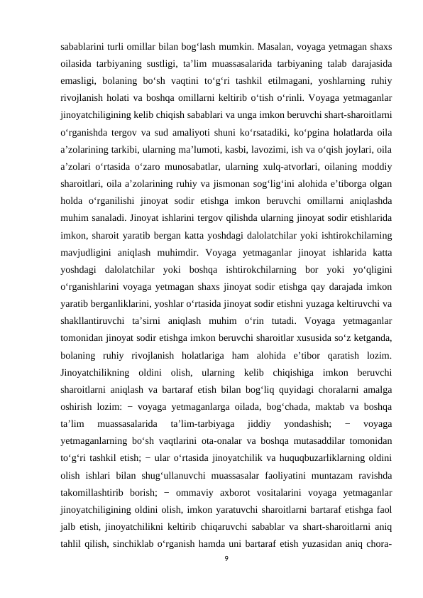 sabablarini turli omillar bilan bog‘lash mumkin. Masalan, voyaga yetmagan shaxs
oilasida tarbiyaning sustligi, ta’lim muassasalarida tarbiyaning talab darajasida
emasligi,  bolaning  bo‘sh  vaqtini  to‘g‘ri  tashkil  etilmagani,  yoshlarning  ruhiy
rivojlanish holati va boshqa omillarni keltirib o‘tish o‘rinli. Voyaga yetmaganlar
jinoyatchiligining kelib chiqish sabablari va unga imkon beruvchi shart-sharoitlarni
o‘rganishda tergov va sud amaliyoti shuni ko‘rsatadiki, ko‘pgina holatlarda oila
a’zolarining tarkibi, ularning ma’lumoti, kasbi, lavozimi, ish va o‘qish joylari, oila
a’zolari o‘rtasida o‘zaro munosabatlar, ularning xulq-atvorlari, oilaning moddiy
sharoitlari, oila a’zolarining ruhiy va jismonan sog‘lig‘ini alohida e’tiborga olgan
holda  o‘rganilishi  jinoyat  sodir  etishga  imkon  beruvchi  omillarni  aniqlashda
muhim sanaladi. Jinoyat ishlarini tergov qilishda ularning jinoyat sodir etishlarida
imkon, sharoit yaratib bergan katta yoshdagi dalolatchilar yoki ishtirokchilarning
mavjudligini  aniqlash  muhimdir.  Voyaga  yetmaganlar  jinoyat  ishlarida  katta
yoshdagi  dalolatchilar  yoki  boshqa  ishtirokchilarning  bor  yoki  yo‘qligini
o‘rganishlarini voyaga yetmagan shaxs jinoyat sodir etishga qay darajada imkon
yaratib berganliklarini, yoshlar o‘rtasida jinoyat sodir etishni yuzaga keltiruvchi va
shakllantiruvchi  ta’sirni  aniqlash  muhim  o‘rin  tutadi.  Voyaga  yetmaganlar
tomonidan jinoyat sodir etishga imkon beruvchi sharoitlar xususida so‘z ketganda,
bolaning  ruhiy  rivojlanish  holatlariga  ham  alohida  e’tibor  qaratish  lozim.
Jinoyatchilikning  oldini  olish,  ularning  kelib  chiqishiga  imkon  beruvchi
sharoitlarni aniqlash va bartaraf etish bilan bog‘liq quyidagi choralarni amalga
oshirish lozim: − voyaga yetmaganlarga oilada, bog‘chada, maktab va boshqa
ta’lim  muassasalarida  ta’lim-tarbiyaga  jiddiy  yondashish;  −  voyaga
yetmaganlarning bo‘sh vaqtlarini ota-onalar va boshqa mutasaddilar tomonidan
to‘g‘ri tashkil etish; − ular o‘rtasida jinoyatchilik va huquqbuzarliklarning oldini
olish  ishlari  bilan  shug‘ullanuvchi  muassasalar  faoliyatini  muntazam  ravishda
takomillashtirib  borish;  −  ommaviy  axborot  vositalarini  voyaga  yetmaganlar
jinoyatchiligining oldini olish, imkon yaratuvchi sharoitlarni bartaraf etishga faol
jalb etish, jinoyatchilikni keltirib chiqaruvchi sabablar va shart-sharoitlarni aniq
tahlil qilish, sinchiklab o‘rganish hamda uni bartaraf etish yuzasidan aniq chora-
9
