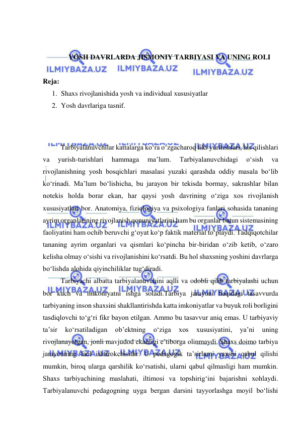  
 
 
 
YOSH DAVRLARDA JISMONIY TARBIYASI VA UNING ROLI 
 
Reja: 
1. Shaxs rivojlanishida yosh va individual xususiyatlar 
2. Yosh davrlariga tasnif. 
 
 
Tarbiyalanuvchilar kattalarga ko‘ra o‘zgacharoq fikr yuritishlari, his qilishlari 
va 
yurish-turishlari 
hammaga 
ma’lum. 
Tarbiyalanuvchidagi 
o‘sish 
va 
rivojlanishning yosh bosqichlari masalasi yuzaki qarashda oddiy masala bo‘lib 
ko‘rinadi. Ma’lum bo‘lishicha, bu jarayon bir tekisda bormay, sakrashlar bilan 
notekis holda borar ekan, har qaysi yosh davrining o‘ziga xos rivojlanish 
xususiyatlari bor. Anatomiya, fiziologiya va psixologiya fanlari sohasida tananing 
ayrim organlarining rivojlanish qonuniyatlarini ham bu organlar butun sistemasining 
faoliyatini ham ochib beruvchi g‘oyat ko‘p faktik material to‘playdi. Tadqiqotchilar 
tananing ayrim organlari va qismlari ko‘pincha bir-biridan o‘zib ketib, o‘zaro 
kelisha olmay o‘sishi va rivojlanishini ko‘rsatdi. Bu hol shaxsning yoshini davrlarga 
bo‘lishda alohida qiyinchiliklar tug‘diradi. 
Tarbiyachi albatta tarbiyalanuvchini aqlli va odobli qilib tarbiyalashi uchun 
bor kuch va imkoniyatni ishga soladi.Tarbiya jarayoni haqidagi tasavvurda 
tarbiyaning inson shaxsini shakllantirishda katta imkoniyatlar va buyuk roli borligini 
tasdiqlovchi to‘g‘ri fikr bayon etilgan. Ammo bu tasavvur aniq emas. U tarbiyaviy 
ta’sir 
ko‘rsatiladigan 
ob’ektning 
o‘ziga 
xos 
xususiyatini, 
ya’ni 
uning 
rivojlanayotgan, jonli mavjudod ekanligi e’tiborga olinmaydi. Shaxs doimo tarbiya 
jarayonning faol ishtirokchisidir. U pedagogik ta’sirlarni yaxshi qabul qilishi 
mumkin, biroq ularga qarshilik ko‘rsatishi, ularni qabul qilmasligi ham mumkin. 
Shaxs tarbiyachining maslahati, iltimosi va topshirig‘ini bajarishni xohlaydi. 
Tarbiyalanuvchi pedagogning uyga bergan darsini tayyorlashga moyil bo‘lishi 
