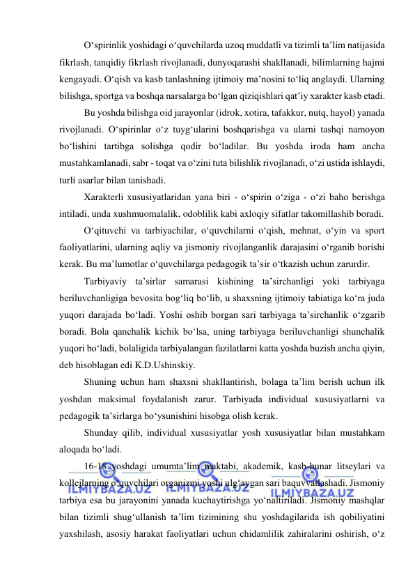  
 
O‘spirinlik yoshidagi o‘quvchilarda uzoq muddatli va tizimli ta’lim natijasida 
fikrlash, tanqidiy fikrlash rivojlanadi, dunyoqarashi shakllanadi, bilimlarning hajmi 
kengayadi. O‘qish va kasb tanlashning ijtimoiy ma’nosini to‘liq anglaydi. Ularning 
bilishga, sportga va boshqa narsalarga bo‘lgan qiziqishlari qat’iy xarakter kasb etadi. 
Bu yoshda bilishga oid jarayonlar (idrok, xotira, tafakkur, nutq, hayol) yanada 
rivojlanadi. O‘spirinlar o‘z tuyg‘ularini boshqarishga va ularni tashqi namoyon 
bo‘lishini tartibga solishga qodir bo‘ladilar. Bu yoshda iroda ham ancha 
mustahkamlanadi, sabr - toqat va o‘zini tuta bilishlik rivojlanadi, o‘zi ustida ishlaydi, 
turli asarlar bilan tanishadi. 
Xarakterli xususiyatlaridan yana biri - o‘spirin o‘ziga - o‘zi baho berishga 
intiladi, unda xushmuomalalik, odoblilik kabi axloqiy sifatlar takomillashib boradi. 
O‘qituvchi va tarbiyachilar, o‘quvchilarni o‘qish, mehnat, o‘yin va sport 
faoliyatlarini, ularning aqliy va jismoniy rivojlanganlik darajasini o‘rganib borishi 
kerak. Bu ma’lumotlar o‘quvchilarga pedagogik ta’sir o‘tkazish uchun zarurdir. 
Tarbiyaviy ta’sirlar samarasi kishining ta’sirchanligi yoki tarbiyaga 
beriluvchanligiga bevosita bog‘liq bo‘lib, u shaxsning ijtimoiy tabiatiga ko‘ra juda 
yuqori darajada bo‘ladi. Yoshi oshib borgan sari tarbiyaga ta’sirchanlik o‘zgarib 
boradi. Bola qanchalik kichik bo‘lsa, uning tarbiyaga beriluvchanligi shunchalik 
yuqori bo‘ladi, bolaligida tarbiyalangan fazilatlarni katta yoshda buzish ancha qiyin, 
deb hisoblagan edi K.D.Ushinskiy. 
Shuning uchun ham shaxsni shakllantirish, bolaga ta’lim berish uchun ilk 
yoshdan maksimal foydalanish zarur. Tarbiyada individual xususiyatlarni va 
pedagogik ta’sirlarga bo‘ysunishini hisobga olish kerak. 
Shunday qilib, individual xususiyatlar yosh xususiyatlar bilan mustahkam 
aloqada bo‘ladi.  
16-18 yoshdagi umumta’lim maktabi, akademik, kasb-hunar litseylari va 
kollejlarning o‘quvchilari organizmi yoshi ulg‘aygan sari baquvvatlashadi. Jismoniy 
tarbiya esa bu jarayonini yanada kuchaytirishga yo‘naltiriladi. Jismoniy mashqlar 
bilan tizimli shug‘ullanish ta’lim tizimining shu yoshdagilarida ish qobiliyatini 
yaxshilash, asosiy harakat faoliyatlari uchun chidamlilik zahiralarini oshirish, o‘z 
