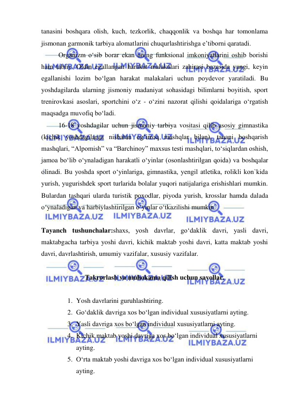  
 
tanasini boshqara olish, kuch, tezkorlik, chaqqonlik va boshqa har tomonlama 
jismonan garmonik tarbiya alomatlarini chuqurlashtirishga e’tiborni qaratadi. 
Organizm o‘sib borar ekan uning funksional imkoniyatlarini oshib borishi 
ham tabiiy. Oldin egallangan harakat malakalari zahirasi bazasida yangi, keyin 
egallanishi lozim bo‘lgan harakat malakalari uchun poydevor yaratiladi. Bu 
yoshdagilarda ularning jismoniy madaniyat sohasidagi bilimlarni boyitish, sport 
trenirovkasi asoslari, sportchini o‘z - o‘zini nazorat qilishi qoidalariga o‘rgatish 
maqsadga muvofiq bo‘ladi. 
16-18 yoshdagilar uchun jismoniy tarbiya vositasi qilib asosiy gimnastika 
(kichik yoshdagilarga nisbatan og‘irroq mashqlar bilan), tanani boshqarish 
mashqlari, “Alpomish” va “Barchinoy” maxsus testi mashqlari, to‘siqlardan oshish, 
jamoa bo‘lib o‘ynaladigan harakatli o‘yinlar (osonlashtirilgan qoida) va boshqalar 
olinadi. Bu yoshda sport o‘yinlariga, gimnastika, yengil atletika, rolikli kon`kida 
yurish, yugurishdek sport turlarida bolalar yuqori natijalariga erishishlari mumkin. 
Bulardan tashqari ularda turistik poxodlar, piyoda yurish, krosslar hamda dalada 
o‘ynaladigan va harbiylashtirilgan o‘yinlar o‘tkazilishi mumkin. 
 
Tayanch tushunchalar:shaxs, yosh davrlar, go‘daklik davri, yasli davri, 
maktabgacha tarbiya yoshi davri, kichik maktab yoshi davri, katta maktab yoshi 
davri, davrlashtirish, umumiy vazifalar, xususiy vazifalar.  
 
Takrorlash va muhokama qilish uchun savollar.  
 
1. Yosh davrlarini guruhlashtiring. 
2. Go‘daklik davriga xos bo‘lgan individual xususiyatlarni ayting. 
3. Yasli davriga xos bo‘lgan individual xususiyatlarni ayting. 
4. Kichik maktab yoshi davriga xos bo‘lgan individual xususiyatlarni 
ayting. 
5. O‘rta maktab yoshi davriga xos bo‘lgan individual xususiyatlarni 
ayting. 
