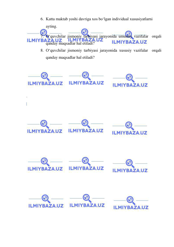  
 
6. Katta maktab yoshi davriga xos bo‘lgan individual xususiyatlarni 
ayting. 
7. O‘quvchilar jismoniy tarbiyasi jarayonida umumiy vazifalar  orqali 
qanday maqsadlar hal etiladi? 
8. O‘quvchilar jismoniy tarbiyasi jarayonida xususiy vazifalar  orqali 
qanday maqsadlar hal etiladi? 
 
