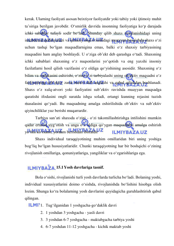  
 
kerak. Ularning faoliyati asosan beixtiyor faoliyatdir yoki tabiiy yoki ijtimoiy muhit 
ta’siriga berilgan javobdir. O‘smirlik davrida insonning faoliyatiga ko‘p darajada 
ichki sabablar tufayli sodir bo‘ladi. Shunday qilib shaxs rivojlanishidagi uning 
intellektual qobiliyatlari va ijtimoiy ongi o‘sishidagi muayyan bosqichda shaxs o‘zi 
uchun tashqi bo‘lgan maqsadlarnigina emas, balki o‘z shaxsiy tarbiyasining 
maqsadini ham anglay boshlaydi. U o‘ziga ob’ekt deb qarashga o‘tadi. Shaxsning 
ichki sabablari shaxsning o‘z nuqsonlarini yo‘qotish va eng yaxshi insoniy 
fazilatlarni hosil qilish vazifasini o‘z oldiga qo‘yishining asosidir. Shaxsning o‘z 
bilim va malakasini oshirishi, o‘zini-o‘zi tarbiyalashi uning ob’ektiv maqsadni o‘z 
faoliyatining sub’ektiv zarur motivi deb anglashi va qabul qilishdan boshlanadi. 
Shaxs o‘z xulq-atvori yoki faoliyatini sub’ektiv ravishda muayyan maqsadga 
qaratishi ifodasini ongli suratda ishga soladi, ertangi kunning rejasini tuzish 
masalasini qo‘yadi. Bu maqsadning amalga oshirilishida ob’ektiv va sub’ektiv 
qiyinchiliklar yuz berishi muqarrardir.  
Tarbiya san’ati shaxsda o‘zini - o‘zi takomillashtirishga intilishini mumkin 
qadar ertaroq uyg‘otish va unga o‘z oldiga qo‘ygan maqsadlarni amalga oshirish 
yo‘lini ko‘rsatib, yordam berishdan iboratdir 
Shaxs individual taraqqiyotining muhim omillaridan biri uning yoshiga 
bog‘liq bo‘lgan hususiyatlaridir. Chunki taraqqiyotning har bir boshqichi o‘zining 
rivojlanish omillariga, qonuniyatlariga, yangiliklar va o‘zgarishlariga ega. 
 
15.1 Yosh davrlariga tasnif. 
Bola o‘sishi, rivojlanishi turli yosh davrlarda turlicha bo‘ladi. Bolaning yoshi, 
individual xususiyatlarini doimo o‘sishda, rivojlanishda bo‘lishini hisobga olish 
lozim. Shunga ko‘ra bolalarning yosh davrlarini quyidagicha guruhlashtirish qabul 
qilingan. 
1. Tug‘ilganidan 1 yoshgacha-go‘daklik davri 
2. 1 yoshdan 3 yoshgacha - yasli davri 
3. 3 yoshdan 6-7 yoshgacha - maktabgacha tarbiya yoshi 
4. 6-7 yoshdan 11-12 yoshgacha - kichik maktab yoshi 
