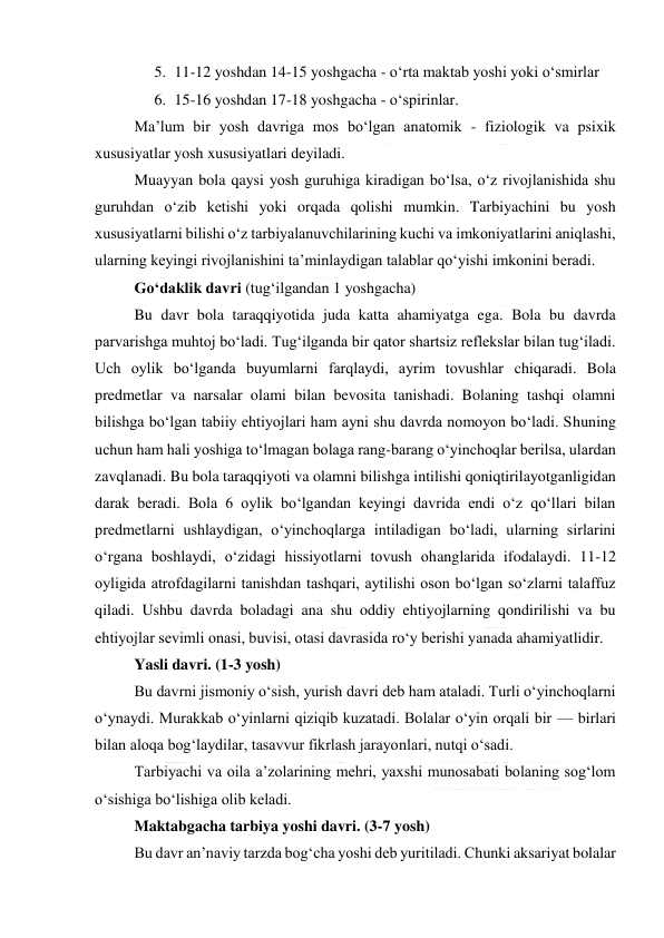  
 
5. 11-12 yoshdan 14-15 yoshgacha - o‘rta maktab yoshi yoki o‘smirlar 
6. 15-16 yoshdan 17-18 yoshgacha - o‘spirinlar. 
Ma’lum bir yosh davriga mos bo‘lgan anatomik - fiziologik va psixik 
xususiyatlar yosh xususiyatlari deyiladi. 
Muayyan bola qaysi yosh guruhiga kiradigan bo‘lsa, o‘z rivojlanishida shu 
guruhdan o‘zib ketishi yoki orqada qolishi mumkin. Tarbiyachini bu yosh 
xususiyatlarni bilishi o‘z tarbiyalanuvchilarining kuchi va imkoniyatlarini aniqlashi, 
ularning keyingi rivojlanishini ta’minlaydigan talablar qo‘yishi imkonini beradi. 
Go‘daklik davri (tug‘ilgandan 1 yoshgacha) 
Bu davr bola taraqqiyotida juda katta ahamiyatga ega. Bola bu davrda 
parvarishga muhtoj bo‘ladi. Tug‘ilganda bir qator shartsiz reflekslar bilan tug‘iladi. 
Uch oylik bo‘lganda buyumlarni farqlaydi, ayrim tovushlar chiqaradi. Bola 
predmetlar va narsalar olami bilan bevosita tanishadi. Bolaning tashqi olamni 
bilishga bo‘lgan tabiiy ehtiyojlari ham ayni shu davrda nomoyon bo‘ladi. Shuning 
uchun ham hali yoshiga to‘lmagan bolaga rang-barang o‘yinchoqlar berilsa, ulardan 
zavqlanadi. Bu bola taraqqiyoti va olamni bilishga intilishi qoniqtirilayotganligidan 
darak beradi. Bola 6 oylik bo‘lgandan keyingi davrida endi o‘z qo‘llari bilan 
predmetlarni ushlaydigan, o‘yinchoqlarga intiladigan bo‘ladi, ularning sirlarini 
o‘rgana boshlaydi, o‘zidagi hissiyotlarni tovush ohanglarida ifodalaydi. 11-12 
oyligida atrofdagilarni tanishdan tashqari, aytilishi oson bo‘lgan so‘zlarni talaffuz 
qiladi. Ushbu davrda boladagi ana shu oddiy ehtiyojlarning qondirilishi va bu 
ehtiyojlar sevimli onasi, buvisi, otasi davrasida ro‘y berishi yanada ahamiyatlidir. 
Yasli davri. (1-3 yosh) 
Bu davrni jismoniy o‘sish, yurish davri deb ham ataladi. Turli o‘yinchoqlarni 
o‘ynaydi. Murakkab o‘yinlarni qiziqib kuzatadi. Bolalar o‘yin orqali bir — birlari 
bilan aloqa bog‘laydilar, tasavvur fikrlash jarayonlari, nutqi o‘sadi. 
Tarbiyachi va oila a’zolarining mehri, yaxshi munosabati bolaning sog‘lom 
o‘sishiga bo‘lishiga olib keladi. 
Maktabgacha tarbiya yoshi davri. (3-7 yosh) 
Bu davr an’naviy tarzda bog‘cha yoshi deb yuritiladi. Chunki aksariyat bolalar 
