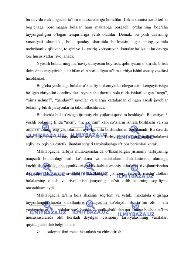  
 
bu davrda maktabgacha ta’lim muassasalariga boradilar. Lekin shunisi xarakterliki 
bog‘chaga borolmagan bolalar ham maktabga borgach, o‘zlarining bog‘cha 
tayyorgarligini o‘tagan tenqurlariga yetib oladilar. Demak, bu yosh davrining 
xususiyati shundaki, bola qanday sharoitda bo‘lmasin, agar uning yonida 
mehribonlik qiluvchi, to‘g‘ri yo‘l - yo‘riq ko‘rsatuvchi kattalar bo‘lsa, u bu davrga 
xos hususiyatlar rivojlanadi. 
6 yoshli bolalarning ma’naviy dunyosini boyitish, qobiliyatini o‘stirish, bilish 
doirasini kengaytirish, ular bilan olib boriladigan ta’lim-tarbiya ishini asosiy vazifasi 
hisoblanadi. 
Bog‘cha yoshidagi bolalar o‘z aqliy imkoniyatlar chegarasini kengaytirishga 
bo‘lgan ehtiyojini qondiradilar. Aynan shu davrda bola tilida ishlatiladigan “nega”, 
“nima uchun?”, “qanday?” savollar va ularga kattalardan olingan asosli javoblar 
bolaning bilish jarayonlarini takomillashtiradi. 
Bu davrda bola o‘zidagi ijtimoiy ehtiyojlarni qondira boshlaydi. Bu ehtiyoj 3 
yoshli bolaning tilida “men”, “men o‘zim” kabi so‘zlarni ishlata boshlashi va shu 
orqali o‘zining eng yaqinlaridan ayri his qila boshlashidan boshlanadi. Bu davrda 
bola aqliy ham jismoniy jihatdan tez o‘sadi. Tarbiyachilar va ota-onalar bolalarni 
aqliy, axloqiy va estetik jihatdan to‘g‘ri tarbiyalashga e’tibor berishlari kerak.. 
Maktabgacha tarbiya mutaxassislarida o‘tkaziladigan jismoniy tarbiyaning 
maqsadi bolalardagi turli ko‘nikma va malakalarni shakllantirish, ulardagi, 
kuchlilik, tetiklik, chaqqonlik, ziyraklik kabi jismoniy sifatlarni rivojlantirishdan 
iboratdir. Muntazam ravishda o‘tkaziladigan jismoniy tarbiya mashg‘ulotlari 
bolalarning o‘sish va rivojlanish jarayoniga ta’sir qilib, ularning sog‘ligini 
mustahkamlaydi. 
Maktabgacha ta’lim bola shaxsini sog‘lom va yetuk, maktabda o‘qishga 
tayyorlangan tarzda shakllantirish maqsadini ko‘zlaydi. Bu ta’lim olti - etti 
yoshgacha oilada, bolalar bog‘chasida va mulk shaklidan qat`i nazar boshqa ta’lim 
musassasalarida olib boriladi deyilgan. Jismoniy tarbiyalashning vazifalari 
quyidagicha deb belgilanadi: 
 
salomatlikni mustahkamlash va chiniqtirish; 
