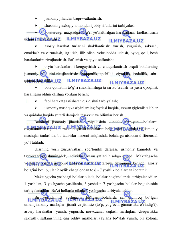  
 
 
jismoniy jihatdan baquvvatlantirish; 
 
shaxsning axloqiy tomondan ijobiy sifatlarini tarbiyalash; 
 
bolalardagi maqsadga to‘g‘ri yo‘naltirilgan harakatlarni faollashtirish 
uchun sharoit yaratish; 
 
asosiy harakat turlarini shakllantirish: yurish, yugurish, sakrash, 
emaklash va o‘rmalash, irg‘itish, ilib olish, velosipedda uchish, oyoq, qo‘l, bosh 
harakatlarini rivojlantirish. Saflanish va qayta saflanish; 
 
o‘yin harakatlarini kengaytirish va chuqurlantirish orqali bolalarning 
jismoniy sifatlarini rivojlantirish: chaqqonlik, epchillik, ziyraklik, irodalilik, sabr-
qanoat, kuchlilik. 
 
bola qomatini to‘g‘ri shakllanishiga ta’sir ko‘rsatish va yassi oyoqlilik 
kasalligini oldini olishga yordam berish; 
 
faol harakatga nisbatan qiziqishni tarbiyalash; 
 
jismoniy mashq va o‘yinlarning foydasi haqida, asosan gigienik talablar 
va qoidalar haqida yetarli darajada tasavvur va bilimlar berish. 
Bolalarni jismoniy jihatdan tarbiyalashda kundalik tarbiyani, bolalarni 
ovqatlantirish rejimi ularni chiniqtirish tadbirlarini belgilashda, o‘yinlar va jismoniy 
mashqlar tanlashda, bu tadbirlar mezoni aniqlashda bolalarga nisbatan differensial 
yo‘l tutiladi. 
Ularning yosh xususiyatlari, sog‘lomlik darajasi, jismoniy kamoloti va 
tayyorgarligi, shuningdek, individual xususiyatlari hisobga olinadi. Maktabgacha 
yoshdagi bolalar jismoniy tarbiyasi jismoniy tarbiya tizimining birinchi asosiy 
bo‘g‘ini bo‘lib, ular 2 oylik chaqaloqdan to 6 - 7 yoshlik bolalardan iboratdir. 
Maktabgacha yoshdagi bolalar oilada, bolalar bog‘chalarida tarbiyalanadilar. 
1 yoshdan, 3 yoshgacha yaslilarda, 3 yoshdan 7 yoshgacha bolalar bog‘chasida 
tarbiyalanadilar. Ba’zi hollarda oilada 7 yoshgacha tarbiyalanadilar. 
Bir yoshdan 3 yoshgacha bo‘lgan bolalarda sal qiyinroq bo‘lgan 
umumjismoniy mashqlar, jismli va jismsiz (to‘p, yog‘och, gimnastika o‘rindig‘i), 
asosiy harakatlar (yurish, yugurish, muvozanat saqlash mashqlari, chuqurlikka 
sakrash), saflanishning eng oddiy mashqlari (aylana bo‘ylab yurish, bir kolona, 
