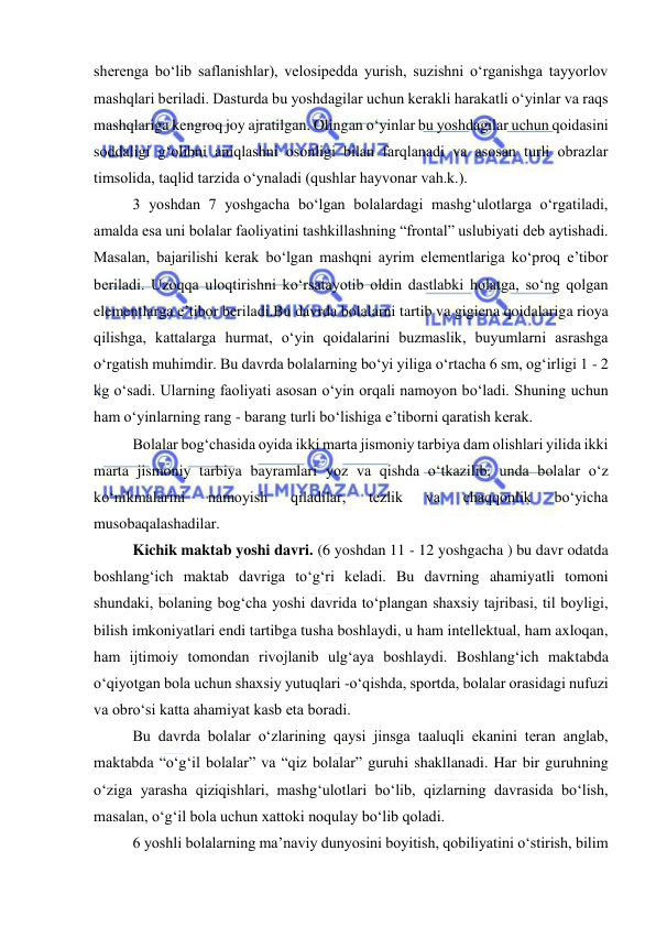  
 
sherenga bo‘lib saflanishlar), velosipedda yurish, suzishni o‘rganishga tayyorlov 
mashqlari beriladi. Dasturda bu yoshdagilar uchun kerakli harakatli o‘yinlar va raqs 
mashqlariga kengroq joy ajratilgan. Olingan o‘yinlar bu yoshdagilar uchun qoidasini 
soddaligi g‘olibni aniqlashni osonligi bilan farqlanadi va asosan turli obrazlar 
timsolida, taqlid tarzida o‘ynaladi (qushlar hayvonar vah.k.). 
3 yoshdan 7 yoshgacha bo‘lgan bolalardagi mashg‘ulotlarga o‘rgatiladi, 
amalda esa uni bolalar faoliyatini tashkillashning “frontal” uslubiyati deb aytishadi. 
Masalan, bajarilishi kerak bo‘lgan mashqni ayrim elementlariga ko‘proq e’tibor 
beriladi. Uzoqqa uloqtirishni ko‘rsatayotib oldin dastlabki holatga, so‘ng qolgan 
elementlarga e’tibor beriladi.Bu davrda bolalarni tartib va gigiena qoidalariga rioya 
qilishga, kattalarga hurmat, o‘yin qoidalarini buzmaslik, buyumlarni asrashga 
o‘rgatish muhimdir. Bu davrda bolalarning bo‘yi yiliga o‘rtacha 6 sm, og‘irligi 1 - 2 
kg o‘sadi. Ularning faoliyati asosan o‘yin orqali namoyon bo‘ladi. Shuning uchun 
ham o‘yinlarning rang - barang turli bo‘lishiga e’tiborni qaratish kerak.  
Bolalar bog‘chasida oyida ikki marta jismoniy tarbiya dam olishlari yilida ikki 
marta jismoniy tarbiya bayramlari yoz va qishda o‘tkazilib, unda bolalar o‘z 
ko‘nikmalarini 
namoyish 
qiladilar, 
tezlik 
va 
chaqqonlik 
bo‘yicha 
musobaqalashadilar. 
Kichik maktab yoshi davri. (6 yoshdan 11 - 12 yoshgacha ) bu davr odatda 
boshlang‘ich maktab davriga to‘g‘ri keladi. Bu davrning ahamiyatli tomoni 
shundaki, bolaning bog‘cha yoshi davrida to‘plangan shaxsiy tajribasi, til boyligi, 
bilish imkoniyatlari endi tartibga tusha boshlaydi, u ham intellektual, ham axloqan, 
ham ijtimoiy tomondan rivojlanib ulg‘aya boshlaydi. Boshlang‘ich maktabda 
o‘qiyotgan bola uchun shaxsiy yutuqlari -o‘qishda, sportda, bolalar orasidagi nufuzi 
va obro‘si katta ahamiyat kasb eta boradi. 
Bu davrda bolalar o‘zlarining qaysi jinsga taaluqli ekanini teran anglab, 
maktabda “o‘g‘il bolalar” va “qiz bolalar” guruhi shakllanadi. Har bir guruhning 
o‘ziga yarasha qiziqishlari, mashg‘ulotlari bo‘lib, qizlarning davrasida bo‘lish, 
masalan, o‘g‘il bola uchun xattoki noqulay bo‘lib qoladi. 
6 yoshli bolalarning ma’naviy dunyosini boyitish, qobiliyatini o‘stirish, bilim 
