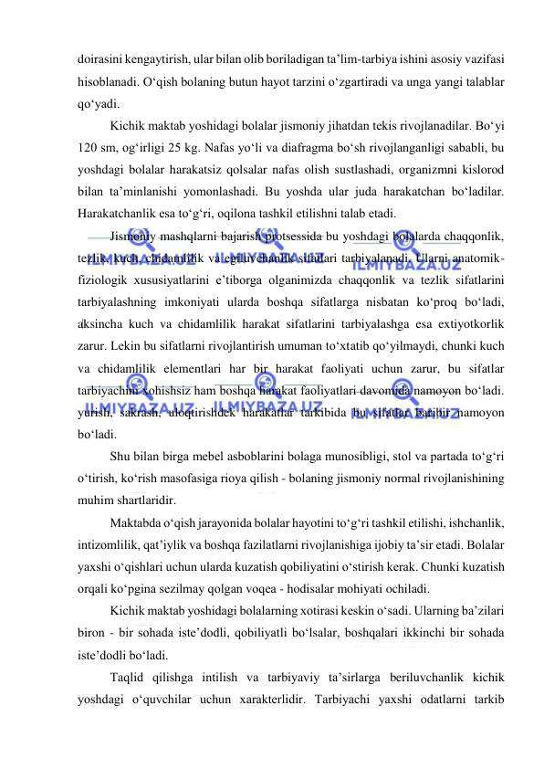  
 
doirasini kengaytirish, ular bilan olib boriladigan ta’lim-tarbiya ishini asosiy vazifasi 
hisoblanadi. O‘qish bolaning butun hayot tarzini o‘zgartiradi va unga yangi talablar 
qo‘yadi. 
Kichik maktab yoshidagi bolalar jismoniy jihatdan tekis rivojlanadilar. Bo‘yi 
120 sm, og‘irligi 25 kg. Nafas yo‘li va diafragma bo‘sh rivojlanganligi sababli, bu 
yoshdagi bolalar harakatsiz qolsalar nafas olish sustlashadi, organizmni kislorod 
bilan ta’minlanishi yomonlashadi. Bu yoshda ular juda harakatchan bo‘ladilar. 
Harakatchanlik esa to‘g‘ri, oqilona tashkil etilishni talab etadi. 
Jismoniy mashqlarni bajarish protsessida bu yoshdagi bolalarda chaqqonlik, 
tezlik, kuch, chidamlilik va egiluvchanlik sifatlari tarbiyalanadi. Ularni anatomik-
fiziologik xususiyatlarini e’tiborga olganimizda chaqqonlik va tezlik sifatlarini 
tarbiyalashning imkoniyati ularda boshqa sifatlarga nisbatan ko‘proq bo‘ladi, 
aksincha kuch va chidamlilik harakat sifatlarini tarbiyalashga esa extiyotkorlik 
zarur. Lekin bu sifatlarni rivojlantirish umuman to‘xtatib qo‘yilmaydi, chunki kuch 
va chidamlilik elementlari har bir harakat faoliyati uchun zarur, bu sifatlar 
tarbiyachini xohishsiz ham boshqa harakat faoliyatlari davomida namoyon bo‘ladi. 
yurish, sakrash, uloqtirishdek harakatlar tarkibida bu sifatlar baribir namoyon 
bo‘ladi. 
Shu bilan birga mebel asboblarini bolaga munosibligi, stol va partada to‘g‘ri 
o‘tirish, ko‘rish masofasiga rioya qilish - bolaning jismoniy normal rivojlanishining 
muhim shartlaridir. 
Maktabda o‘qish jarayonida bolalar hayotini to‘g‘ri tashkil etilishi, ishchanlik, 
intizomlilik, qat’iylik va boshqa fazilatlarni rivojlanishiga ijobiy ta’sir etadi. Bolalar 
yaxshi o‘qishlari uchun ularda kuzatish qobiliyatini o‘stirish kerak. Chunki kuzatish 
orqali ko‘pgina sezilmay qolgan voqea - hodisalar mohiyati ochiladi. 
Kichik maktab yoshidagi bolalarning xotirasi keskin o‘sadi. Ularning ba’zilari 
biron - bir sohada iste’dodli, qobiliyatli bo‘lsalar, boshqalari ikkinchi bir sohada 
iste’dodli bo‘ladi. 
Taqlid qilishga intilish va tarbiyaviy ta’sirlarga beriluvchanlik kichik 
yoshdagi o‘quvchilar uchun xarakterlidir. Tarbiyachi yaxshi odatlarni tarkib 
