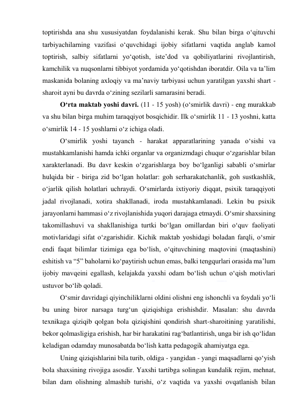  
 
toptirishda ana shu xususiyatdan foydalanishi kerak. Shu bilan birga o‘qituvchi 
tarbiyachilarning vazifasi o‘quvchidagi ijobiy sifatlarni vaqtida anglab kamol 
toptirish, salbiy sifatlarni yo‘qotish, iste’dod va qobiliyatlarini rivojlantirish, 
kamchilik va nuqsonlarni tibbiyot yordamida yo‘qotishdan iboratdir. Oila va ta’lim 
maskanida bolaning axloqiy va ma’naviy tarbiyasi uchun yaratilgan yaxshi shart - 
sharoit ayni bu davrda o‘zining sezilarli samarasini beradi. 
O‘rta maktab yoshi davri. (11 - 15 yosh) (o‘smirlik davri) - eng murakkab 
va shu bilan birga muhim taraqqiyot bosqichidir. Ilk o‘smirlik 11 - 13 yoshni, katta 
o‘smirlik 14 - 15 yoshlarni o‘z ichiga oladi. 
O‘smirlik yoshi tayanch - harakat apparatlarining yanada o‘sishi va 
mustahkamlanishi hamda ichki organlar va organizmdagi chuqur o‘zgarishlar bilan 
xarakterlanadi. Bu davr keskin o‘zgarishlarga boy bo‘lganligi sababli o‘smirlar 
hulqida bir - biriga zid bo‘lgan holatlar: goh serharakatchanlik, goh sustkashlik, 
o‘jarlik qilish holatlari uchraydi. O‘smirlarda ixtiyoriy diqqat, psixik taraqqiyoti 
jadal rivojlanadi, xotira shakllanadi, iroda mustahkamlanadi. Lekin bu psixik 
jarayonlarni hammasi o‘z rivojlanishida yuqori darajaga etmaydi. O‘smir shaxsining 
takomillashuvi va shakllanishiga turtki bo‘lgan omillardan biri o‘quv faoliyati 
motivlaridagi sifat o‘zgarishidir. Kichik maktab yoshidagi boladan farqli, o‘smir 
endi faqat bilimlar tizimiga ega bo‘lish, o‘qituvchining maqtovini (maqtashini) 
eshitish va “5” baholarni ko‘paytirish uchun emas, balki tengqurlari orasida ma’lum 
ijobiy mavqeini egallash, kelajakda yaxshi odam bo‘lish uchun o‘qish motivlari 
ustuvor bo‘lib qoladi. 
O‘smir davridagi qiyinchiliklarni oldini olishni eng ishonchli va foydali yo‘li 
bu uning biror narsaga turg‘un qiziqishiga erishishdir. Masalan: shu davrda 
texnikaga qiziqib qolgan bola qiziqishini qondirish shart-sharoitining yaratilishi, 
bekor qolmasligiga erishish, har bir harakatini rag‘batlantirish, unga bir ish qo‘lidan 
keladigan odamday munosabatda bo‘lish katta pedagogik ahamiyatga ega. 
Uning qiziqishlarini bila turib, oldiga - yangidan - yangi maqsadlarni qo‘yish 
bola shaxsining rivojiga asosdir. Yaxshi tartibga solingan kundalik rejim, mehnat, 
bilan dam olishning almashib turishi, o‘z vaqtida va yaxshi ovqatlanish bilan 
